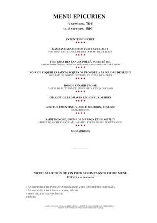 L’ABUS D’ALCOOL EST DANGEREUX POUR LA SANTÉ. À CONSOMMER AVEC MODÉRATION
TOUTES NOS VIANDES BOVINES SONT D’ORIGINE FRANCE
MENU EPICURIEN
7 services, 79€
OU 5 services, 62€
INTENTION DU CHEF

GAMBAS CARABINEROS CUITE SUR GALET
POIVRON GOUTTE, MOUSSE DE COCO AU VIEUX XÉRÈS

FOIE GRAS DES LANDES POÊLÉ, POIRE RÔTIE,
CARDAMOME NOIRE FUMÉE, CHOU KALE CROUSTILLANT, JUS MISO

NOIX DE COQUILLES SAINT-JACQUES DE PLONGÉE À LA POUDRE DE SEICHE
ROULEAU DE POMME DE TERRE ET HUILE DE SAFRAN

DOS DE CANARD CROISÉ
PALETS DE BUTTERNUT, RAISIN, RÉDUCTION DE CASSIS

CHARIOT DE FROMAGES RÉGIONAUX AFFINÉS

DOUCE CLÉMENTINE, VANILLE BOURBON, RÉGLISSE
SABLÉ BRETON

SAINT HONORÉ, CRÈME DE MARRON ET CHANTILLY
CHOUX GANACHE CHOCOLAT, CARAMEL, FLEUR DE SEL DE GUÉRANDE

MIGNARDISES
_________
NOTRE SÉLECTION DE VIN POUR ACCOMPAGNER VOTRE MENU
70€ POUR 2 PERSONNES
1/2 BOUTEILLE DE PERNAND VERGELESSES « LES GAMBETTES DE ROYAT »
1/2 BOUTEILLE DE L’ARGENTEYRE, MÉDOC
1 BOUTEILLE D’EAU MINÉRALE
2 CAFÉS
 