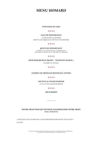 MENU HOMARD
INTENTION DU CHEF

NAGE DE HOMARD BLEU
AU BOUILLON CLAIR IODÉ
MINUTE DE COQUES ET COUTEAUX MARINIÈRE

QUEUE DE HOMARD BLEU
CUITE À LA VAPEUR DE SEL, CITRONNELLE
BETTERAVE CHIOGGIA ET PAK CHOÏ, JUS MÉLISSE

DEMI HOMARD BLEU BRAISÉ « TRADITION MAISON »
FLAMBÉ AU COGNAC

CHARIOT DE FROMAGES RÉGIONAUX AFFINÉS

SOUFFLÉ AU GRAND MARNIER
ET SA CUVÉE GRAND MARNIER

MIGNARDISES
__________
NOTRE SÉLECTION DE VIN POUR ACCOMPAGNER VOTRE MENU
POUR 2 PERSONNES
1 BOUTEILLE DE CHAMPAGNE « LOUIS ROEDERER 2006 BLANC DE BLANCS »
2 CAFÉS
L’ABUS D’ALCOOL EST DANGEREUX POUR LA SANTÉ. À CONSOMMER AVEC MODÉRATION
TOUTES NOS VIANDES BOVINES SONT D’ORIGINE FRANCE
 