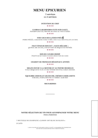 MENU EPICURIEN
7 services
OU 5 services
INTENTION DU CHEF

GAMBAS CARABINEROS CUITE SUR GALET,
POIVRON GOUTTE, MOUSSE DE COCO AU VIEUX XÉRÈS

FOIE GRAS DES LANDES POÊLÉ
POIRE POÊLÉE, CARDAMOME NOIRE FUMÉE, CHOU KALE CROUSTILLANT, JUS MISO

FILET ÉPAIS DE ROUGET « SAUCE BÉCASSE »
QUINOA ARC EN CIEL, COULIS VERT DE ROQUETTE POIVRÉE

DOS DE CANARD CROISÉ
PALETS DE BUTTERNUT, RAISIN, RÉDUCTION DE CASSIS

CHARIOT DE FROMAGES RÉGIONAUX AFFINÉS

MELON INFUSÉ À LA MENTHE ET AU POIVRE SÉCHOUAN
TUILE CROQUANTE YUZU ET RIZ VÉNÉRÉ SOUFFLÉ, SABLÉ AMANDE

ÉQUILIBRE CHOCOLAT GRAND CRU, CRÉMEUX BERGAMOTE
STRUDEL, PAMPLEMOUSSE ET SORBET AGRUMES

MIGNARDISES
_________
NOTRE SÉLECTION DE VIN POUR ACCOMPAGNER VOTRE MENU
POUR 2 PERSONNES
1 BOUTEILLE DE CHAMPAGNE « LANSON 1997 BLANC DE BLANCS »
2 CAFÉS
L’ABUS D’ALCOOL EST DANGEREUX POUR LA SANTÉ. À CONSOMMER AVEC MODÉRATION
TOUTES NOS VIANDES BOVINES SONT D’ORIGINE FRANCE
 