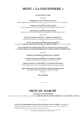 MENU « LA GOUESNIERE »
INTENTION DU CHEF

MAQUEREAU PETIT BATEAU MI- CUIT
CŒUR LIQUIDE DE MARINADE, CRÉMEUX CAROTTE, CITRON CONFIT ET THÉ MATCHA
OU
TERRINE DE FOIE GRAS DES LANDES
FIGUE NOIRE EN GELÉE ET OIGNON ROSE DE ROSCOFF CONFIT AU JUS
OU
QUEUES DE LANGOUSTINES RÔTIES
TOMATE JAUNE ANANAS MARINÉE, SALICORNE ET RADIS AIGRE DOUX

FILET DE MAIGRE SAUVAGE « CRISPY D’AMARANTE »
LÉGUMES DE SAISON À L’HIBISCUS, BOUILLON D’ALGUES KOMBU
OU
BLANC DE SEICHE, POITRINE FUMÉE CONFITE
TUILE DE SARRASIN, MOUSSE DE CÉLERI, JUS RÉDUIT PERLÉ À L’HUILE DE NOISETTE
OU
FILET MIGNON DE COCHON BLEU BLANC CŒUR AUX GRAINES DE LIN
ETUVÉE DE CHOU PAK CHOÏ, MOUSSELINE DE MAÏS AU PIMENT D’ESPELETTE

CHARIOT DE FROMAGES RÉGIONAUX AFFINÉS
OU
TEXTURE FRAISE, VERVEINE EN CHOCOLAT IVOIRE
CRÉMEUX, CRUMBLE ET ARLETTE CROUSTILLANTE
OU
MELON INFUSÉ À LA MENTHE ET AU POIVRE SÉCHOUAN
TUILE CROQUANTE YUZU ET RIZ VÉNÉRÉ SOUFFLÉ, SABLÉ AMANDE
OU
ÉQUILIBRE CHOCOLAT GRAND CRU, CRÉMEUX BERGAMOTE
STRUDEL, PAMPLEMOUSSE ET SORBET AGRUMES

MIGNARDISES
_________
MENU DU MARCHÉ
3 services /2 services
AU CHOIX DU CHEF, TOUS LES MIDIS DE LA SEMAINE, HORS WEEK END, JOURS FÉRIÉS OU À CARACTÈRE DE FÊTE
__________
NOUS VOUS PROPOSONS NOTRE SÉLECTION DE VINS AU VERRE : PAR PERSONNE
1 VERRE DE MACON LA ROCHE VINEUSE : Notes de fleur de tilleul, arômes très frais de citron et d’agrumes.
1 VERRE DE CHARMES DE GRAND CORBIN: boisé, vanillé et fruité
L’ABUS D’ALCOOL EST DANGEREUX POUR LA SANTÉ. À CONSOMMER AVEC MODÉRATION
TOUTES NOS VIANDES BOVINES SONT D’ORIGINE FRANCE
 
