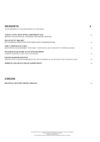 ALCOHOL MUST BE CONSUMED WITH MODERATION AND ABUSE CAN BE DANGEROUS.
ALL OUR MEAT IS OF FRENCH ORIGIN.
WITHOUT BEVERAGES.
A SUPPLEMENT WILL BE CHARGED FOR ALL MODIFICATIONS IN A MENU.
DESSERTS €
TO BE ORDERED AT THE BEGINNING OF YOUR MEAL
TARTE TATIN, SEEN WITH A DIFFERENT EYE 14
ROCKET SALAD COULIS, ALMONDS AND CRÈME FRAICHE
PECAN NUTS “SQUARE”
BUTTERMILK CONFITURE ICED BERGAMOT MARSHMALLOW 14
LIKE A CHOCOLATE TART…
RED PEPPER AND RASPBERRY “TEXTURES”, THIN COCOA AND “ESPELETTE” PEPPER CRACKER 14
POACHED PEAR GLOBE IN ITS WINTER DRESS
PARSNIP, CHESTNUT AND A HAY ICE CREAM 14
GRAND MARNIER SOUFFLÉ
SERVED WITH A GRAND MARNIER CUVÉE AND A”SPOONFULL” OF JELLIED TANGY ORANGE JUICE 18
SORBETS AND OR ICE CREAM ASSORTMENT 10
CHEESE
REGIONAL MATURE CHEESE TROLLEY 14
 