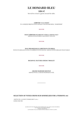 ALCOHOL MUST BE CONSUMED WITH MODERATION AND ABUSE CAN BE DANGEROUS.
ALL OUR MEAT IS OF FRENCH ORIGIN.
WITHOUT BEVERAGES.
A SUPPLEMENT WILL BE CHARGED FOR ALL MODIFICATIONS IN A MENU.
LE HOMARD BLEU
104 €
Served for at least 2 guests around the table.
LOBSTER “A LA NAGE”
IN A IODIZED BROTH WITH COCKLES AND RAZOR SHELL “MARINIERE”

HALF LOBSTER STEAMED IN VANILLA AND SEA SALT
SERVED WITH PURPLE AND SWEET POTATO

HALF BRAISED BLUE LOBSTER IN ITS SHELL
WITH ITS SHELLED CLAWS, FLAMBÉED WITH COGNAC, SERVED WITH GRILLED VEGETABLES

REGIONAL MATURE CHEESE TROLLEY

GRAND MARNIER SOUFFLÉ
SERVED WITH A GRAND MARNIER CUVÉE
__________
SELECTION OF WINES FROM OUR SOMMELIER FOR 2 PERSONS: 98€
1 BOTTLE OF « LAURENT PERRIER BRUT 2002 »
COFFEE FOR TWO
 
