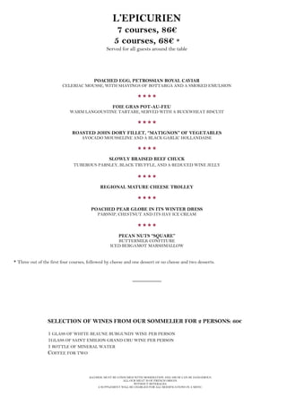 ALCOHOL MUST BE CONSUMED WITH MODERATION AND ABUSE CAN BE DANGEROUS.
ALL OUR MEAT IS OF FRENCH ORIGIN.
WITHOUT BEVERAGES.
A SUPPLEMENT WILL BE CHARGED FOR ALL MODIFICATIONS IN A MENU.
L’EPICURIEN
7 courses, 86€
5 courses, 68€ *
Served for all guests around the table
POACHED EGG, PETROSSIAN ROYAL CAVIAR
CELERIAC MOUSSE, WITH SHAVINGS OF BOTTARGA AND A SMOKED EMULSION

FOIE GRAS POT-AU-FEU
WARM LANGOUSTINE TARTARE, SERVED WITH A BUCKWHEAT BISCUIT

ROASTED JOHN DORY FILLET, “MATIGNON” OF VEGETABLES
AVOCADO MOUSSELINE AND A BLACK GARLIC HOLLANDAISE

SLOWLY BRAISED BEEF CHUCK
TUBEROUS PARSLEY, BLACK TRUFFLE, AND A REDUCED WINE JELLY

REGIONAL MATURE CHEESE TROLLEY

POACHED PEAR GLOBE IN ITS WINTER DRESS
PARSNIP, CHESTNUT AND ITS HAY ICE CREAM

PECAN NUTS “SQUARE”
BUTTERMILK CONFITURE
ICED BERGAMOT MARSHMALLOW
* Three out of the first four courses, followed by cheese and one dessert or no cheese and two desserts.
__________
SELECTION OF WINES FROM OUR SOMMELIER FOR 2 PERSONS: 60€
1 GLASS OF WHITE BEAUNE BURGUNDY WINE PER PERSON
1GLASS OF SAINT EMILION GRAND CRU WINE PER PERSON
1 BOTTLE OF MINERAL WATER
COFFEE FOR TWO
 