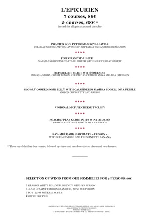 ALCOHOL MUST BE CONSUMED WITH MODERATION AND ABUSE CAN BE DANGEROUS.
ALL OUR MEAT IS OF FRENCH ORIGIN.
WITHOUT BEVERAGES.
A SUPPLEMENT WILL BE CHARGED FOR ALL MODIFICATIONS IN A MENU.
L’EPICURIEN
7 courses, 86€
5 courses, 68€ *
Served for all guests around the table
POACHED EGG, PETROSSIAN ROYAL CAVIAR
CELERIAC MOUSSE, WITH SHAVINGS OF BOTTARGA AND A SMOKED EMULSION

FOIE GRAS POT-AU-FEU
WARM LANGOUSTINE TARTARE, SERVED WITH A BUCKWHEAT BISCUIT

RED MULLET FILLET WITH SQUID INK
FREGOLA SARDA, CONFIT LEMON, STEAMED CUCUMBER, AND A MELISSA EMULSION

SLOWLY COOKED PORK BELLY WITH CARABINEROS GAMBAS COOKED ON A PEBBLE
VIOLON COURGETTE AND RADISH

REGIONAL MATURE CHEESE TROLLEY

POACHED PEAR GLOBE IN ITS WINTER DRESS
PARSNIP, CHESTNUT AND ITS HAY ICE CREAM

KAYAMBÉ DARK CHOCOLATE « FRISSON »
WITH GUACAMOLE AND FRESSINETTE BANANA
* Three out of the first four courses, followed by cheese and one dessert or no cheese and two desserts.
__________
SELECTION OF WINES FROM OUR SOMMELIER FOR 2 PERSONS: 60€
1 GLASS OF WHITE BEAUNE BURGUNDY WINE PER PERSON
1GLASS OF SAINT EMILION GRAND CRU WINE PER PERSON
1 BOTTLE OF MINERAL WATER
COFFEE FOR TWO
 