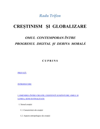 Radu Trifon

CREŞTINISM ŞI GLOBALIZARE

         OMUL CONTEMPORAN ÎNTRE
PROGRESUL DIGITAL ŞI DERIVA MORALĂ



                                 CUPRINS



 PREFAŢĂ




 INTRODUCERE




 I. OMENIREA ÎNTRE CREATIE, EXISTENTÃ SI MÂNTUIRE. OMUL SI
 LUMEA, SENS SI FINALITATE

 1. Sensul creaţiei

   1.1. Caracteristici ale creaţiei

   1.2. Aspecte antropologice ale creaţiei
 