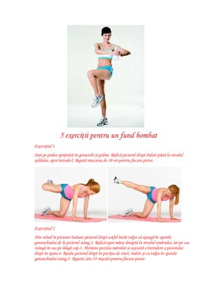 5 exerciţii pentru un fund bombat
Exerciţiul 1
Stai pe podea sprijinită în genunchi şi palme. Ridică piciorul drept îndoit până la nivelul
şoldului, apoi întinde-l. Repetă mişcarea de 10 ori pentru fiecare picior.

Exerciţiul 2
Din stând în picioare îndoaie piciorul drept astfel încât talpa să ajungă în spatele
genunchiului de la piciorul stâng.2. Ridică apoi mâna dreaptă la nivelul umărului, iar pe cea
stângă în sus pe lângă cap.3. Menţine poziţia mâinilor şi execută o întindere a piciorului
drept în spate.4. Readu piciorul drept în poziţia de start, îndoit şi cu talpa în spatele
genunchiului stâng.5. Repetă câte 15 mişcări pentru fiecare picior.

 