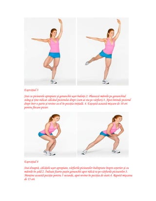 Exerciţiul 3
Stai cu picioarele apropiate şi genunchii uşor îndoiţi.2. Plasează mâinile pe genunchiul
stâng şi ţine ridicat călcâiul piciorului drept (cum ai sta pe vârfuri).3. Apoi întinde piciorul
drept într-o parte şi revino cu el în poziţia iniţială. 4. Exexută această mişcare de 10 ori
pentru fiecare picior.

Exerciţiul 4
Stai dreaptă, călcâiele uşor apropiate, vârfurile picioarelor îndreptate înspre exterior şi cu
mâinile în şold.2. Îndoaie foarte puţin genunchii apoi ridică-te pe vârfurile picioarelor.3.
Menţine această poziţie pentru 5 secunde, apoi revino în poziţia de start.4. Repetă mişcarea
de 15 ori.

 