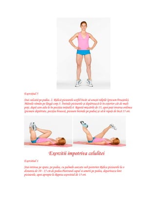 Exerciţiul 5
Stai culcată pe podea. 2. Ridică picioarele astfel încât să uneşti tălpile (precum broaştele).
Mâinile rămân pe lângă corp.3. Întinde picioarele şi depărtează-le în exterior cât de mult
poţi, după care adu-le în poziţia iniţială.4. Repetă mişcările de 15, apoi poţi inversa ordinea
(picioare depărtate, poziţia broască, picioare întinde pe podea) şi să le repeţi de încă 15 ori.

Exercitii impotriva celulitei
Exercitiul 1
Stai intinsa pe spate, pe podea, cu palmele asezate sub posterior.Ridica picioarele la o
distanta de 10 - 15 cm de podea.Pastrand capul si umerii pe podea, departeaza lent
picioarele, apoi apropie-le.Repeta exercitiul de 15 ori.

 