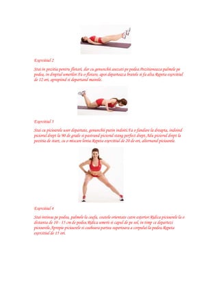 Exercitiul 2
Stai in pozitia pentru flotari, dar cu genunchii asezati pe podea.Pozitioneaza palmele pe
podea, in dreptul umerilor.Fa o flotare, apoi departeaza bratele si fa alta.Repeta exercitiul
de 12 ori, apropiind si departand mainile.

Exercitiul 3
Stai cu picioarele usor departate, genunchii putin indoiti.Fa o fandare la dreapta, indoind
piciorul drept la 90 de grade si pastrand piciorul stang perfect drept.Adu piciorul drept la
pozitia de start, cu o miscare lenta.Repeta exercitiul de 20 de ori, alternand picioarele.

Exercitiul 4
Stai intinsa pe podea, palmele la ceafa, coatele orientate catre exterior.Ridica picioarele la o
distanta de 10 - 15 cm de podea.Ridica umerii si capul de pe sol, in timp ce departezi
picioarele.Apropie picioarele si coaboara partea superioara a corpului la podea.Repeta
exercitiul de 15 ori.

 