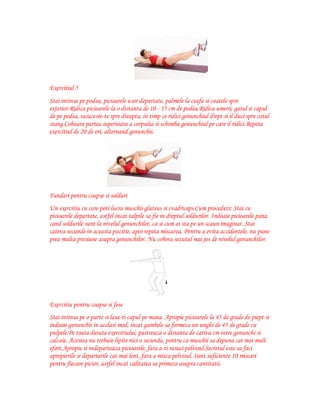 Exercitiul 5
Stai intinsa pe podea, picioarele usor departate, palmele la ceafa si coatele spre
exterior.Ridica picioarele la o distanta de 10 - 15 cm de podea.Ridica umerii, gatul si capul
de pe podea, rasuceste-te spre dreapta, in timp ce ridici genunchiul drept si il duci spre cotul
stang.Coboara partea superioara a corpului si schimba genunchiul pe care il ridici.Repeta
exercitiul de 20 de ori, alternand genunchii.

Fandari pentru coapse si solduri
Un exercitiu cu care poti lucra muschii gluteus si cvadriceps.Cum procedezi: Stai cu
picioarele departate, astfel incat talpile sa fie in dreptul soldurilor. Indoaie picioarele pana
cand soldurile sunt la nivelul genunchilor, ca si cum ai sta pe un scaun imaginar. Stai
cateva secunde in aceasta pozitie, apoi repeta miscarea. Pentru a evita accidentele, nu pune
prea multa presiune asupra genunchilor. Nu cobora sezutul mai jos de nivelul genunchilor.

Exercitiu pentru coapse si fese
Stai intinsa pe o parte si lasa-ti capul pe mana. Apropie picioarele la 45 de grade de piept si
indoaie genunchii in acelasi mod, incat gambele sa formeze un unghi de 45 de grade cu
pulpele.Pe toata durata exercitiului, pastreaza o distanta de cativa cm intre genunchi si
calcaie. Acestea nu trebuie lipite nici o secunda, pentru ca muschii sa depuna cat mai mult
efort.Apropie si indeparteaza picioarele, fara a-ti rasuci pelvisul.Secretul este sa faci
apropierile si departarile cat mai lent, fara a misca pelvisul. Sunt suficiente 10 miscari
pentru fiecare picior, astfel incat calitatea sa primeze asupra cantitatii.

 