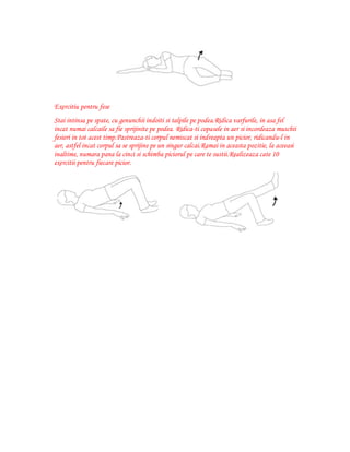 Exercitiu pentru fese
Stai intinsa pe spate, cu genunchii indoiti si talpile pe podea.Ridica varfurile, in asa fel
incat numai calcaile sa fie sprijinite pe podea. Ridica-ti copasele in aer si incordeaza muschii
fesieri in tot acest timp.Pastreaza-ti corpul nemiscat si indreapta un picior, ridicandu-l in
aer, astfel incat corpul sa se sprijine pe un singur calcai.Ramai in aceasta pozitie, la aceeasi
inaltime, numara pana la cinci si schimba piciorul pe care te sustii.Realizeaza cate 10
exercitii pentru fiecare picior.

 