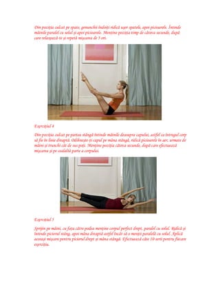Din poziţia culcat pe spate, genunchii îndoiţi ridică uşor spatele, apoi picioarele. Întinde
mâinile paralel cu solul şi apoi picioarele. Menţine poziţia timp de câteva secunde, după
care relaxează-te şi repetă mişcarea de 5 ori.

Exerciţiul 4
Din poziţia culcat pe partea stângă întinde mâinile deasupra capului, astfel ca întregul corp
să fie în linie dreaptă. Odihneşte-ţi capul pe mâna stângă, ridică picioarele în aer, urmate de
mâini şi trunchi cât de sus poţi. Menţine poziţia câteva secunde, după care efectuează
mişcarea şi pe cealaltă parte a corpului.

Exerciţiul 5
Sprijin pe mâini, cu faţa către podea menţine corpul perfect drept, paralel cu solul. Ridică şi
întinde piciorul stâng, apoi mâna dreaptă astfel încât să o menţii paralelă cu solul. Aplică
aceeaşi mişcare pentru piciorul drept şi mâna stângă. Efectuează câte 10 serii pentru fiecare
exerciţiu.

 