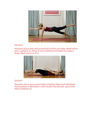 Exerciţiul 6
Din poziţia culcat pe spate, ridică uşor genunchii şi înclină-i spre stânga. Mâinile ridică-le
puţin, cu palmele în sus. Priveşte în tavan şi plimbă picioarele îndoite de la stânga la
dreapta. Repetă mişcarea de 10 ori.

Exerciţiul 7
Din poziţia culcat pe spate, picioarele îndoite şi mâinile pe lângă trunchi ridică fundul.
Presează podeaua cu mâinile pentru a ridica trunchiul. Doar picioarele, capul şi umerii
trebuie să rămână pe sol.

 