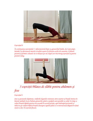Exerciţiul 8
În continuarea exerciţiului 7, ridică piciorul drept cu genunchiul îndoit, du-l spre piept,
întinde-l şi efectuează mişcări circulare uşoare în direcţia acelor de ceasornic. Coboară
piciorul şi permite coloanei să se relaxeze pe sol, după care reia întreg exerciţiul şi pentru
piciorul stâng.

5 exerciţii Pilates de slăbit pentru abdomen şi
fese
Exerciţiul 1
Stai cu picioarele depărtate, vârfurile degetelor orientate către exterior şi braţele întinse în
lateral, palmele în jos.Îndoaie genunchii, până ce pulpele sunt paralele cu solul, în timp ce
cobori braţele.Rămâi pentru trei secunde în acestă poziţie, apoi îndreaptă picioarele şi
ridică-te pe vârfuri.Ridică braţele deasupra capului până ce se intersectează.Repetă în două
seturi a câte 16 exerciţii fiecare.

 
