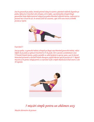Stai în genunchi pe podea, întinde piciorul stâng în exterior, păstrând vârfurile degetelor pe
podea.Apleacă-ţi trunchiul către dreapta, de la mijloc, aşezând palma dreaptă lângă
genunchiul drept.Ridică piciorul stâng de pe podea.Păstrând vârfurile întinse, realizează cu
piciorul mici cercuri în aer, în sensul acelor de ceasornic, apoi 10 în sens invers.Schimbă
poziţia şi repetă.

Exerciţiul 5
Stai pe podea, cu genuchii îndoiţi şi braţele pe lângă corp.Păstrând genunchii îndoiţi, ridică
tălpile de pe podea şi apleacă trunchiul la 45 de grade, într-o poziţie asemănătoare unui
V.Întinde braţele înainte, perfect paralele cu solul.Sprijină-te apoi pe spate, uşor în lateral,
întinzând picioarele şi ducând braţele deasupra capului.Revino apoi la poziţia de V. Repetă
mişcarea şi în partea stângă pentru ca exerciţiul să fie complet.Realizează două seturi a câte
10 repetiţii.

5 mişcări simple pentru un abdomen sexy
Mişcări alternative de picioare

 