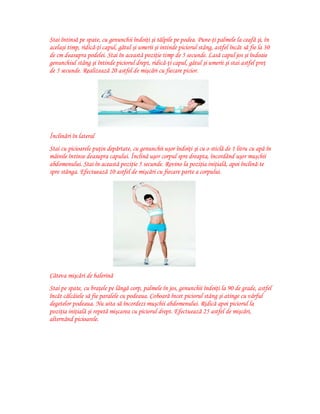 Stai întinsă pe spate, cu genunchii îndoiţi şi tălpile pe podea. Pune-ţi palmele la ceafă şi, în
acelaşi timp, ridică-ţi capul, gâtul şi umerii şi intinde piciorul stâng, astfel încât să fie la 30
de cm deasupra podelei. Stai în această poziţie timp de 5 secunde. Lasă capul jos şi îndoaie
genunchiul stâng şi întinde piciorul drept, ridică-ţi capul, gâtul şi umerii şi stai astfel preţ
de 5 secunde. Realizează 20 astfel de mişcări cu fiecare picior.

Înclinări în lateral
Stai cu picioarele puţin depărtate, cu genunchii uşor îndoiţi şi cu o sticlă de 1 litru cu apă în
mâinile întinse deasupra capului. Înclină uşor corpul spre dreapta, încordând uşor muşchii
abdomenului. Stai în această poziţie 5 secunde. Revino la poziţia iniţială, apoi înclină-te
spre stânga. Efectuează 10 astfel de mişcări cu fiecare parte a corpului.

Câteva mişcări de balerină
Stai pe spate, cu braţele pe lângă corp, palmele în jos, genunchii îndoiţi la 90 de grade, astfel
încât călcâiele să fie paralele cu podeaua. Coboară încet piciorul stâng şi atinge cu vârful
degetelor podeaua. Nu uita să încordezi muşchii abdomenului. Ridică apoi piciorul la
poziţia iniţială şi repetă mişcarea cu piciorul drept. Efectuează 25 astfel de mişcări,
alternând picioarele.

 