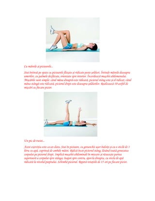 Cu mâinile şi picioarele...
Stai întinsă pe spate cu picioarele flexate şi ridicate peste şolduri. Întinde mâinile deasupra
umerilor, cu palmele desfăcute, orientate spre interior. Încordează muşchii abdomenului.
Mişcările sunt simple: când mâna dreaptă este ridicată, piciorul stâng este şi el ridicat; când
mâna stângă este ridicată, piciorul drept este deasupra şoldurilor. Realizează 10 astfel de
mişcări cu fiecare picior.

Un pic de twist...
Acest exerciţiu este ca un dans. Stai în picioare, cu genunchii uşor îndoiţi şi cu o sticlă de 1
litru cu apă, cuprinsă de ambele mâini. Ridică încet piciorul stâng, lăsând toată greutatea
corpului pe piciorul drept. Implică muşchii abdominali în miscare şi răsuceşte partea
superioară a corpului spre stânga, înapoi spre centru, apoi la dreapta, cu sticla de apă
ridicată la nivelul pieptului. Schimbă piciorul. Repetă rotaţiile de 15 ori pe fiecare picior.

 