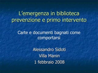 Alessandro Sidoti Villa Manin 1 febbraio 2008 L’emergenza in biblioteca prevenzione e primo intervento Carte e documenti bagnati come comportarsi 