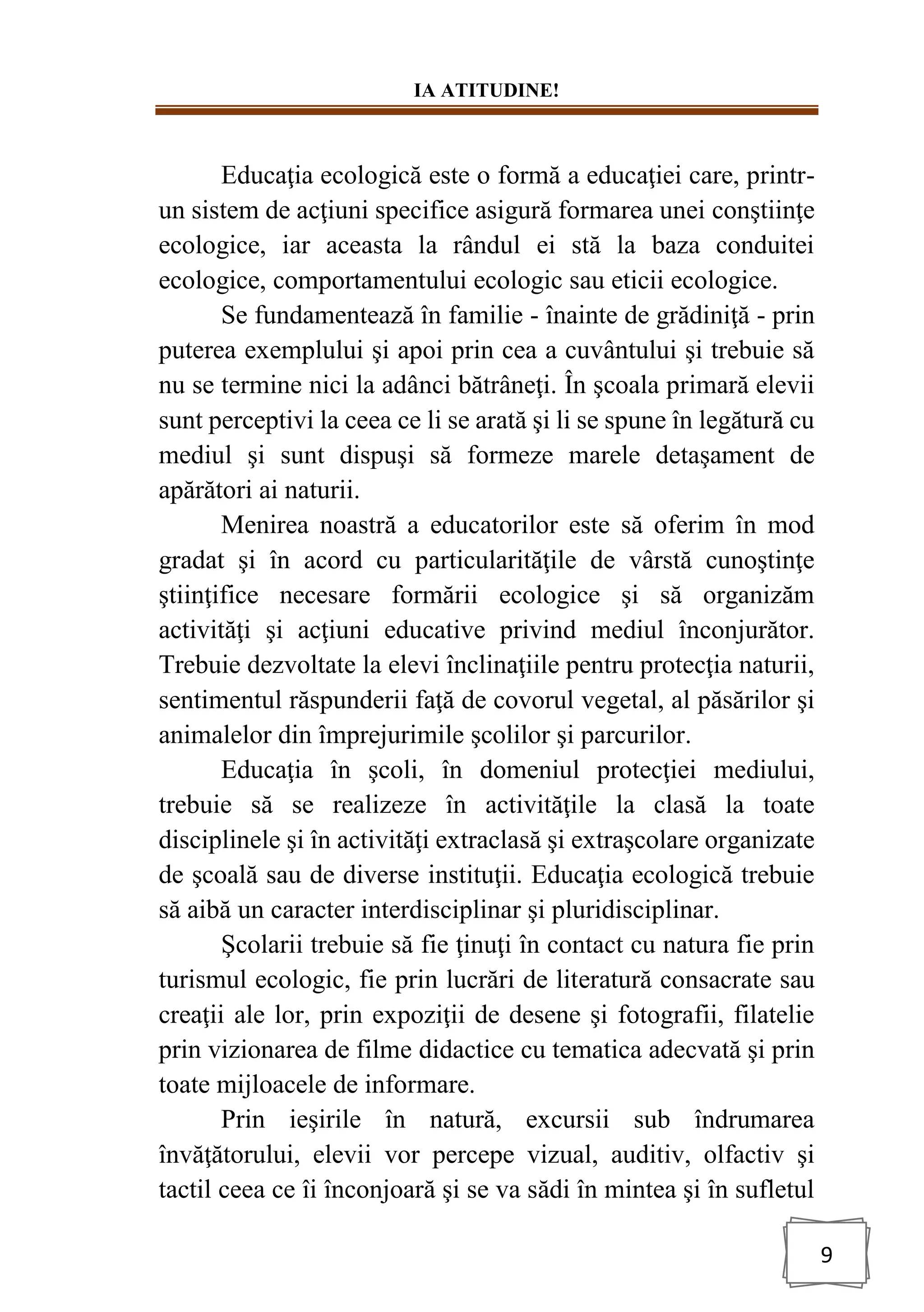 IA ATITUDINE!
9
Educaţia ecologică este o formă a educaţiei care, printr-
un sistem de acţiuni specifice asigură formarea unei conştiinţe
ecologice, iar aceasta la rândul ei stă la baza conduitei
ecologice, comportamentului ecologic sau eticii ecologice.
Se fundamentează în familie - înainte de grădiniţă - prin
puterea exemplului şi apoi prin cea a cuvântului şi trebuie să
nu se termine nici la adânci bătrâneţi. În şcoala primară elevii
sunt perceptivi la ceea ce li se arată şi li se spune în legătură cu
mediul şi sunt dispuşi să formeze marele detaşament de
apărători ai naturii.
Menirea noastră a educatorilor este să oferim în mod
gradat şi în acord cu particularităţile de vârstă cunoştinţe
ştiinţifice necesare formării ecologice şi să organizăm
activităţi şi acţiuni educative privind mediul înconjurător.
Trebuie dezvoltate la elevi înclinaţiile pentru protecţia naturii,
sentimentul răspunderii faţă de covorul vegetal, al păsărilor şi
animalelor din împrejurimile şcolilor şi parcurilor.
Educaţia în şcoli, în domeniul protecţiei mediului,
trebuie să se realizeze în activităţile la clasă la toate
disciplinele şi în activităţi extraclasă şi extraşcolare organizate
de şcoală sau de diverse instituţii. Educaţia ecologică trebuie
să aibă un caracter interdisciplinar şi pluridisciplinar.
Şcolarii trebuie să fie ţinuţi în contact cu natura fie prin
turismul ecologic, fie prin lucrări de literatură consacrate sau
creaţii ale lor, prin expoziţii de desene şi fotografii, filatelie
prin vizionarea de filme didactice cu tematica adecvată şi prin
toate mijloacele de informare.
Prin ieşirile în natură, excursii sub îndrumarea
învăţătorului, elevii vor percepe vizual, auditiv, olfactiv şi
tactil ceea ce îi înconjoară şi se va sădi în mintea şi în sufletul
 