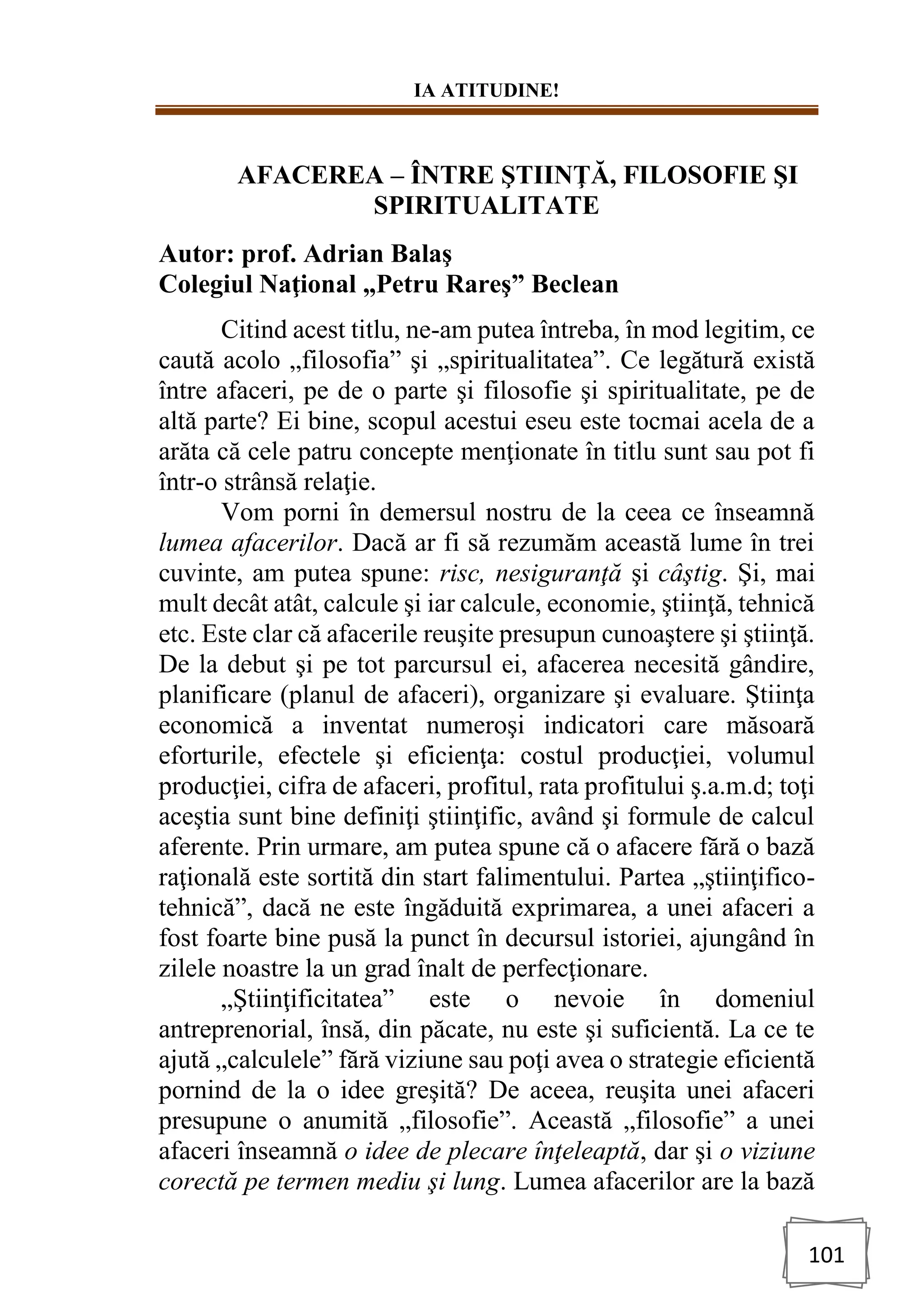 IA ATITUDINE!
101
AFACEREA – ÎNTRE ŞTIINŢĂ, FILOSOFIE ŞI
SPIRITUALITATE
Autor: prof. Adrian Balaş
Colegiul Naţional „Petru Rareş” Beclean
Citind acest titlu, ne-am putea întreba, în mod legitim, ce
caută acolo „filosofia” şi „spiritualitatea”. Ce legătură există
între afaceri, pe de o parte şi filosofie şi spiritualitate, pe de
altă parte? Ei bine, scopul acestui eseu este tocmai acela de a
arăta că cele patru concepte menţionate în titlu sunt sau pot fi
într-o strânsă relaţie.
Vom porni în demersul nostru de la ceea ce înseamnă
lumea afacerilor. Dacă ar fi să rezumăm această lume în trei
cuvinte, am putea spune: risc, nesiguranţă şi câştig. Şi, mai
mult decât atât, calcule şi iar calcule, economie, ştiinţă, tehnică
etc. Este clar că afacerile reuşite presupun cunoaştere şi ştiinţă.
De la debut şi pe tot parcursul ei, afacerea necesită gândire,
planificare (planul de afaceri), organizare şi evaluare. Ştiinţa
economică a inventat numeroşi indicatori care măsoară
eforturile, efectele şi eficienţa: costul producţiei, volumul
producţiei, cifra de afaceri, profitul, rata profitului ş.a.m.d; toţi
aceştia sunt bine definiţi ştiinţific, având şi formule de calcul
aferente. Prin urmare, am putea spune că o afacere fără o bază
raţională este sortită din start falimentului. Partea „ştiinţifico-
tehnică”, dacă ne este îngăduită exprimarea, a unei afaceri a
fost foarte bine pusă la punct în decursul istoriei, ajungând în
zilele noastre la un grad înalt de perfecţionare.
„Ştiinţificitatea” este o nevoie în domeniul
antreprenorial, însă, din păcate, nu este şi suficientă. La ce te
ajută „calculele” fără viziune sau poţi avea o strategie eficientă
pornind de la o idee greşită? De aceea, reuşita unei afaceri
presupune o anumită „filosofie”. Această „filosofie” a unei
afaceri înseamnă o idee de plecare înţeleaptă, dar şi o viziune
corectă pe termen mediu şi lung. Lumea afacerilor are la bază
 