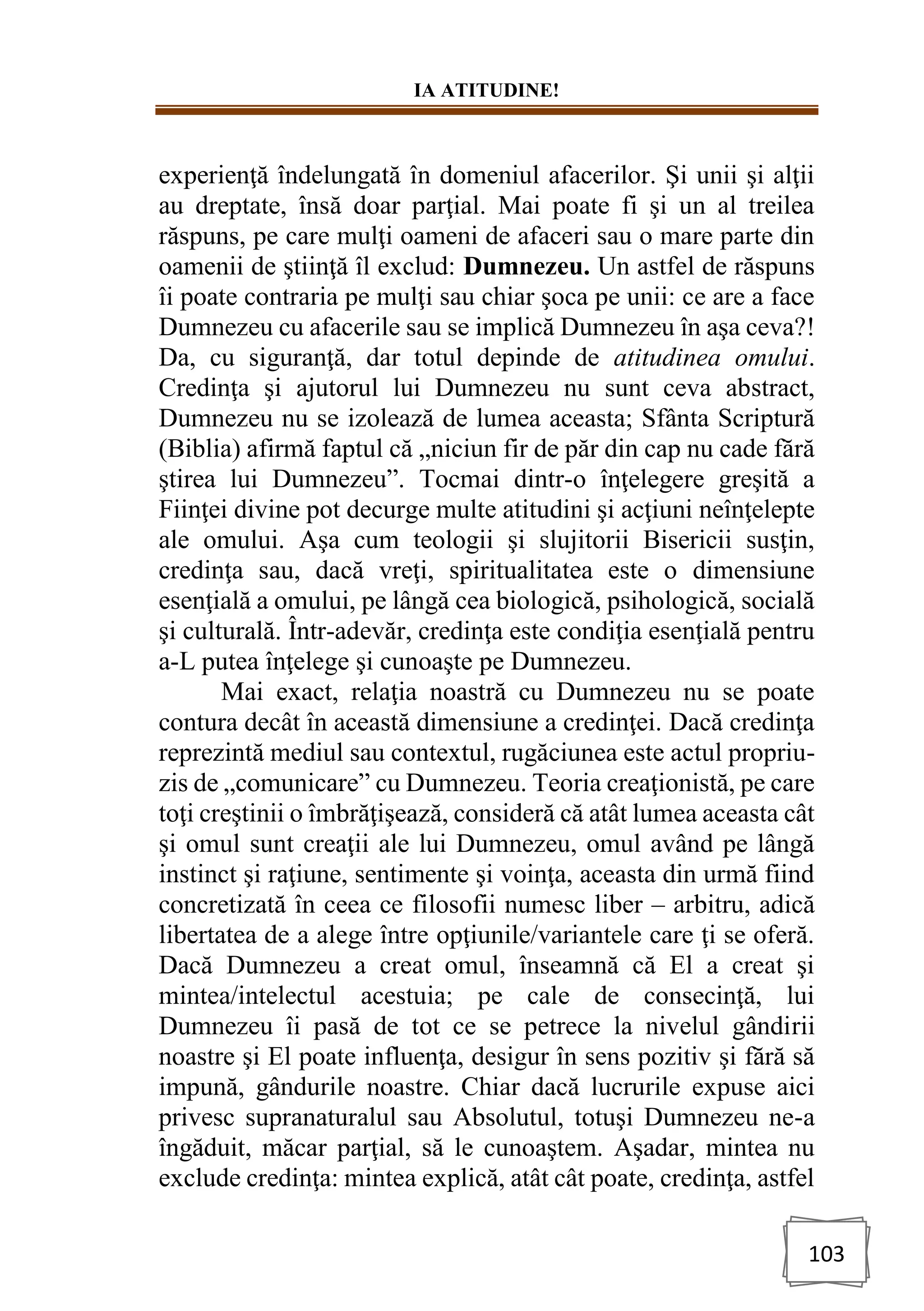 IA ATITUDINE!
103
experienţă îndelungată în domeniul afacerilor. Şi unii şi alţii
au dreptate, însă doar parţial. Mai poate fi şi un al treilea
răspuns, pe care mulţi oameni de afaceri sau o mare parte din
oamenii de ştiinţă îl exclud: Dumnezeu. Un astfel de răspuns
îi poate contraria pe mulţi sau chiar şoca pe unii: ce are a face
Dumnezeu cu afacerile sau se implică Dumnezeu în aşa ceva?!
Da, cu siguranţă, dar totul depinde de atitudinea omului.
Credinţa şi ajutorul lui Dumnezeu nu sunt ceva abstract,
Dumnezeu nu se izolează de lumea aceasta; Sfânta Scriptură
(Biblia) afirmă faptul că „niciun fir de păr din cap nu cade fără
ştirea lui Dumnezeu”. Tocmai dintr-o înţelegere greşită a
Fiinţei divine pot decurge multe atitudini şi acţiuni neînţelepte
ale omului. Aşa cum teologii şi slujitorii Bisericii susţin,
credinţa sau, dacă vreţi, spiritualitatea este o dimensiune
esenţială a omului, pe lângă cea biologică, psihologică, socială
şi culturală. Într-adevăr, credinţa este condiţia esenţială pentru
a-L putea înţelege şi cunoaşte pe Dumnezeu.
Mai exact, relaţia noastră cu Dumnezeu nu se poate
contura decât în această dimensiune a credinţei. Dacă credinţa
reprezintă mediul sau contextul, rugăciunea este actul propriu-
zis de „comunicare” cu Dumnezeu. Teoria creaţionistă, pe care
toţi creştinii o îmbrăţişează, consideră că atât lumea aceasta cât
şi omul sunt creaţii ale lui Dumnezeu, omul având pe lângă
instinct şi raţiune, sentimente şi voinţa, aceasta din urmă fiind
concretizată în ceea ce filosofii numesc liber – arbitru, adică
libertatea de a alege între opţiunile/variantele care ţi se oferă.
Dacă Dumnezeu a creat omul, înseamnă că El a creat şi
mintea/intelectul acestuia; pe cale de consecinţă, lui
Dumnezeu îi pasă de tot ce se petrece la nivelul gândirii
noastre şi El poate influenţa, desigur în sens pozitiv şi fără să
impună, gândurile noastre. Chiar dacă lucrurile expuse aici
privesc supranaturalul sau Absolutul, totuşi Dumnezeu ne-a
îngăduit, măcar parţial, să le cunoaştem. Aşadar, mintea nu
exclude credinţa: mintea explică, atât cât poate, credinţa, astfel
 