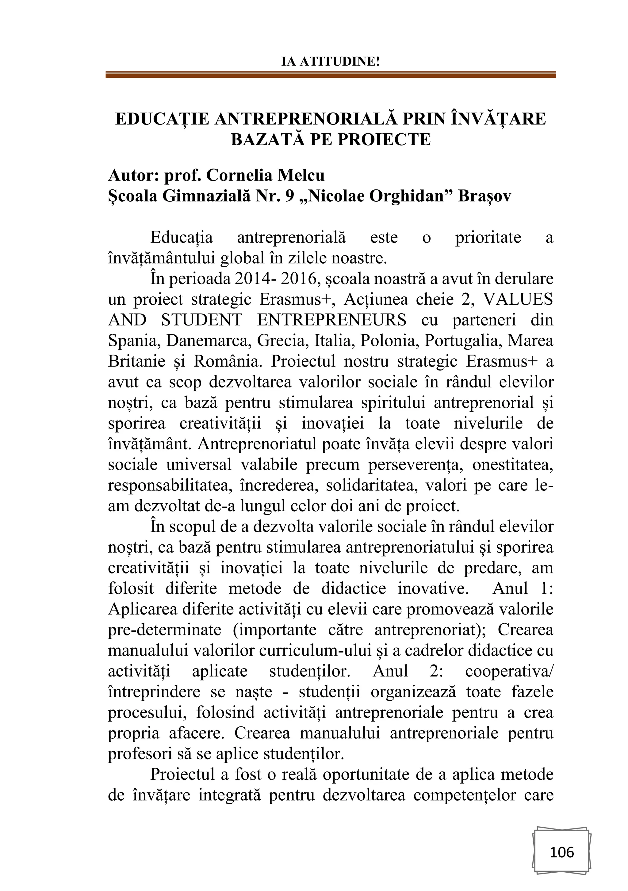 IA ATITUDINE!
106
EDUCAȚIE ANTREPRENORIALĂ PRIN ÎNVĂȚARE
BAZATĂ PE PROIECTE
Autor: prof. Cornelia Melcu
Școala Gimnazială Nr. 9 „Nicolae Orghidan” Brașov
Educația antreprenorială este o prioritate a
învățământului global în zilele noastre.
În perioada 2014- 2016, școala noastră a avut în derulare
un proiect strategic Erasmus+, Acțiunea cheie 2, VALUES
AND STUDENT ENTREPRENEURS cu parteneri din
Spania, Danemarca, Grecia, Italia, Polonia, Portugalia, Marea
Britanie și România. Proiectul nostru strategic Erasmus+ a
avut ca scop dezvoltarea valorilor sociale în rândul elevilor
noștri, ca bază pentru stimularea spiritului antreprenorial și
sporirea creativității și inovației la toate nivelurile de
învățământ. Antreprenoriatul poate învăța elevii despre valori
sociale universal valabile precum perseverența, onestitatea,
responsabilitatea, încrederea, solidaritatea, valori pe care le-
am dezvoltat de-a lungul celor doi ani de proiect.
În scopul de a dezvolta valorile sociale în rândul elevilor
noștri, ca bază pentru stimularea antreprenoriatului și sporirea
creativității și inovației la toate nivelurile de predare, am
folosit diferite metode de didactice inovative. Anul 1:
Aplicarea diferite activități cu elevii care promovează valorile
pre-determinate (importante către antreprenoriat); Crearea
manualului valorilor curriculum-ului și a cadrelor didactice cu
activități aplicate studenților. Anul 2: cooperativa/
întreprindere se naște - studenții organizează toate fazele
procesului, folosind activități antreprenoriale pentru a crea
propria afacere. Crearea manualului antreprenoriale pentru
profesori să se aplice studenților.
Proiectul a fost o reală oportunitate de a aplica metode
de învățare integrată pentru dezvoltarea competențelor care
 