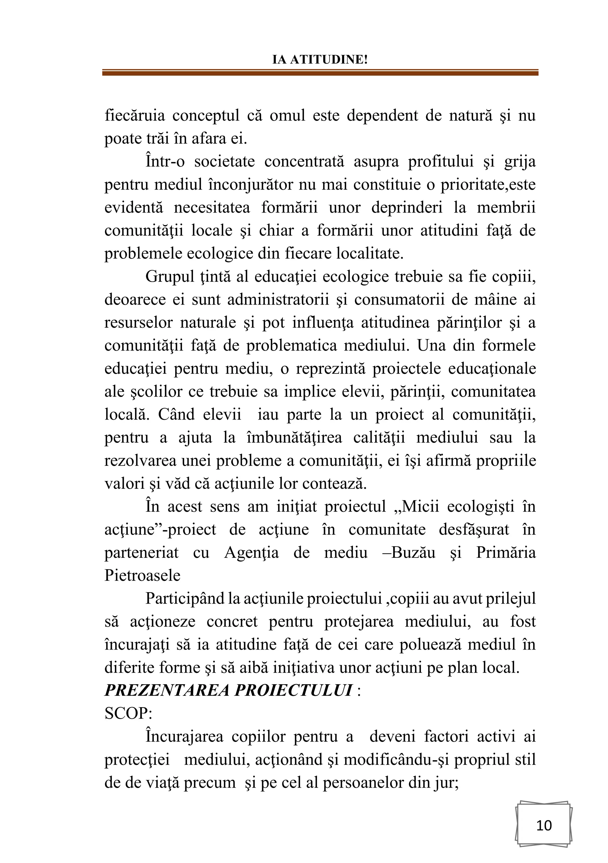 IA ATITUDINE!
10
fiecăruia conceptul că omul este dependent de natură şi nu
poate trăi în afara ei.
Într-o societate concentrată asupra profitului şi grija
pentru mediul înconjurător nu mai constituie o prioritate,este
evidentă necesitatea formării unor deprinderi la membrii
comunităţii locale şi chiar a formării unor atitudini faţă de
problemele ecologice din fiecare localitate.
Grupul ţintă al educaţiei ecologice trebuie sa fie copiii,
deoarece ei sunt administratorii şi consumatorii de mâine ai
resurselor naturale şi pot influenţa atitudinea părinţilor şi a
comunităţii faţă de problematica mediului. Una din formele
educaţiei pentru mediu, o reprezintă proiectele educaţionale
ale şcolilor ce trebuie sa implice elevii, părinţii, comunitatea
locală. Când elevii iau parte la un proiect al comunităţii,
pentru a ajuta la îmbunătăţirea calităţii mediului sau la
rezolvarea unei probleme a comunităţii, ei îşi afirmă propriile
valori şi văd că acţiunile lor contează.
În acest sens am iniţiat proiectul „Micii ecologişti în
acţiune”-proiect de acţiune în comunitate desfăşurat în
parteneriat cu Agenţia de mediu –Buzău şi Primăria
Pietroasele
Participând la acţiunile proiectului ,copiii au avut prilejul
să acţioneze concret pentru protejarea mediului, au fost
încurajaţi să ia atitudine faţă de cei care poluează mediul în
diferite forme şi să aibă iniţiativa unor acţiuni pe plan local.
PREZENTAREA PROIECTULUI :
SCOP:
Încurajarea copiilor pentru a deveni factori activi ai
protecţiei mediului, acţionând şi modificându-şi propriul stil
de de viaţă precum şi pe cel al persoanelor din jur;
 