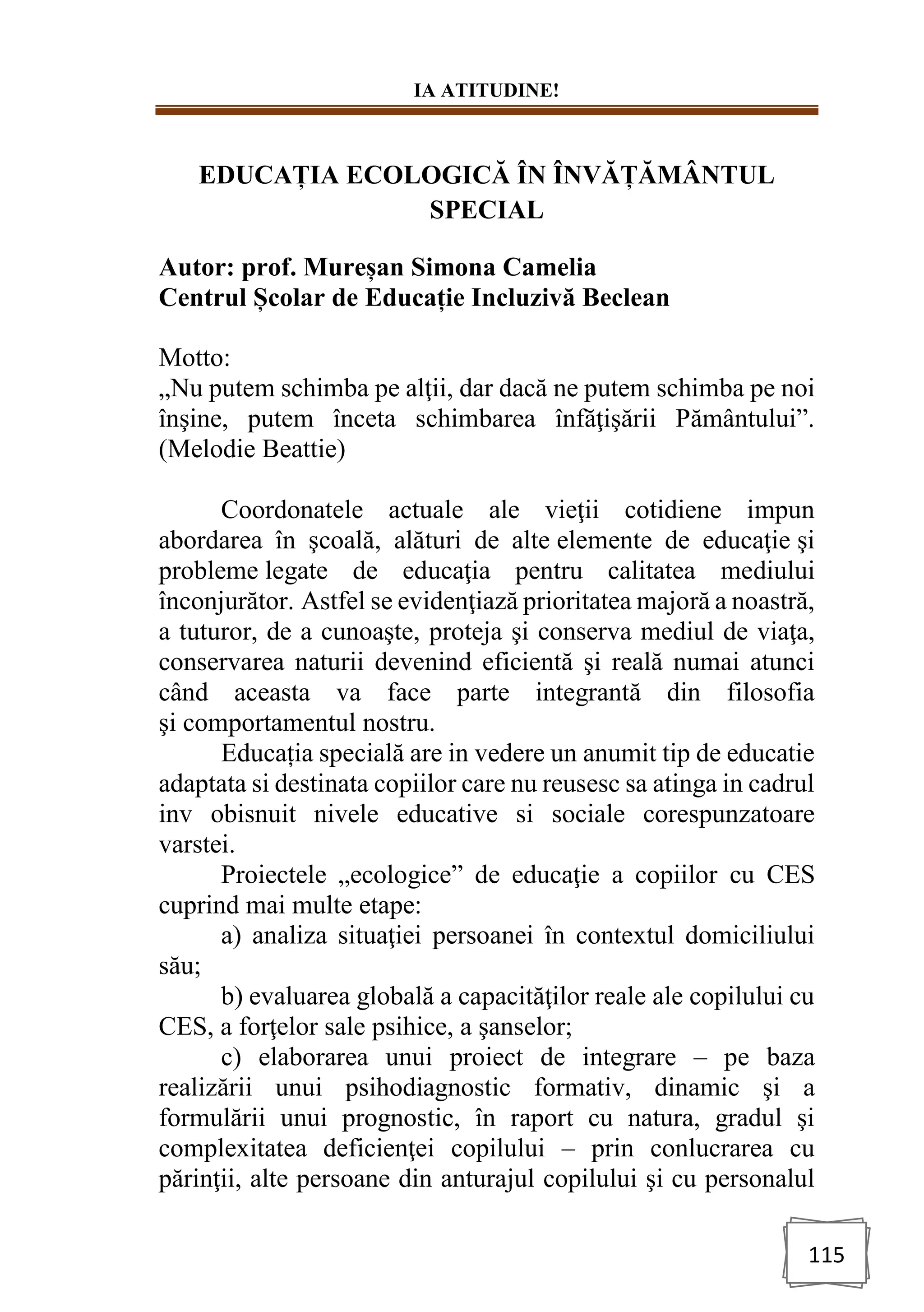 IA ATITUDINE!
115
EDUCAȚIA ECOLOGICĂ ÎN ÎNVĂȚĂMÂNTUL
SPECIAL
Autor: prof. Mureșan Simona Camelia
Centrul Școlar de Educație Incluzivă Beclean
Motto:
„Nu putem schimba pe alţii, dar dacă ne putem schimba pe noi
înşine, putem înceta schimbarea înfăţişării Pământului”.
(Melodie Beattie)
Coordonatele actuale ale vieţii cotidiene impun
abordarea în şcoală, alături de alte elemente de educaţie şi
probleme legate de educaţia pentru calitatea mediului
înconjurător. Astfel se evidenţiază prioritatea majoră a noastră,
a tuturor, de a cunoaşte, proteja şi conserva mediul de viaţa,
conservarea naturii devenind eficientă şi reală numai atunci
când aceasta va face parte integrantă din filosofia
şi comportamentul nostru.
Educația specială are in vedere un anumit tip de educatie
adaptata si destinata copiilor care nu reusesc sa atinga in cadrul
inv obisnuit nivele educative si sociale corespunzatoare
varstei.
Proiectele „ecologice” de educaţie a copiilor cu CES
cuprind mai multe etape:
a) analiza situaţiei persoanei în contextul domiciliului
său;
b) evaluarea globală a capacităţilor reale ale copilului cu
CES, a forţelor sale psihice, a şanselor;
c) elaborarea unui proiect de integrare – pe baza
realizării unui psihodiagnostic formativ, dinamic şi a
formulării unui prognostic, în raport cu natura, gradul şi
complexitatea deficienţei copilului – prin conlucrarea cu
părinţii, alte persoane din anturajul copilului şi cu personalul
 