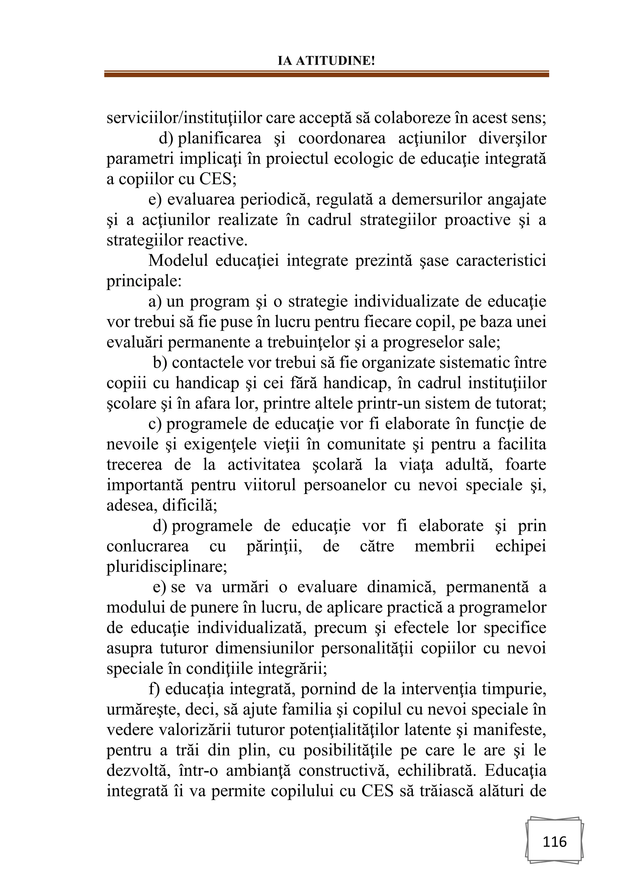 IA ATITUDINE!
116
serviciilor/instituţiilor care acceptă să colaboreze în acest sens;
d) planificarea şi coordonarea acţiunilor diverşilor
parametri implicaţi în proiectul ecologic de educaţie integrată
a copiilor cu CES;
e) evaluarea periodică, regulată a demersurilor angajate
şi a acţiunilor realizate în cadrul strategiilor proactive şi a
strategiilor reactive.
Modelul educaţiei integrate prezintă şase caracteristici
principale:
a) un program şi o strategie individualizate de educaţie
vor trebui să fie puse în lucru pentru fiecare copil, pe baza unei
evaluări permanente a trebuinţelor şi a progreselor sale;
b) contactele vor trebui să fie organizate sistematic între
copiii cu handicap şi cei fără handicap, în cadrul instituţiilor
şcolare şi în afara lor, printre altele printr-un sistem de tutorat;
c) programele de educaţie vor fi elaborate în funcţie de
nevoile şi exigenţele vieţii în comunitate şi pentru a facilita
trecerea de la activitatea şcolară la viaţa adultă, foarte
importantă pentru viitorul persoanelor cu nevoi speciale şi,
adesea, dificilă;
d) programele de educaţie vor fi elaborate şi prin
conlucrarea cu părinţii, de către membrii echipei
pluridisciplinare;
e) se va urmări o evaluare dinamică, permanentă a
modului de punere în lucru, de aplicare practică a programelor
de educaţie individualizată, precum şi efectele lor specifice
asupra tuturor dimensiunilor personalităţii copiilor cu nevoi
speciale în condiţiile integrării;
f) educaţia integrată, pornind de la intervenţia timpurie,
urmăreşte, deci, să ajute familia şi copilul cu nevoi speciale în
vedere valorizării tuturor potenţialităţilor latente şi manifeste,
pentru a trăi din plin, cu posibilităţile pe care le are şi le
dezvoltă, într-o ambianţă constructivă, echilibrată. Educaţia
integrată îi va permite copilului cu CES să trăiască alături de
 