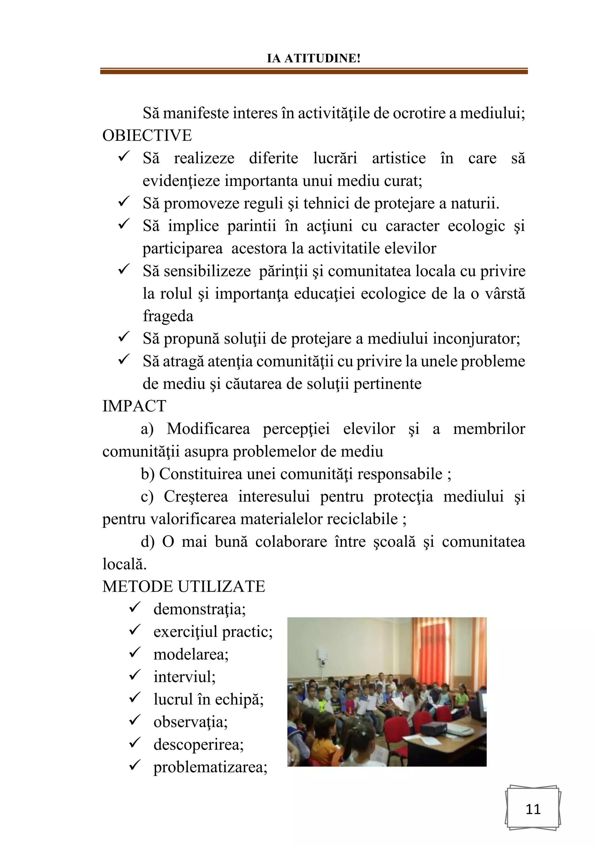 IA ATITUDINE!
11
Să manifeste interes în activităţile de ocrotire a mediului;
OBIECTIVE
✓ Să realizeze diferite lucrări artistice în care să
evidenţieze importanta unui mediu curat;
✓ Să promoveze reguli şi tehnici de protejare a naturii.
✓ Să implice parintii în acţiuni cu caracter ecologic şi
participarea acestora la activitatile elevilor
✓ Să sensibilizeze părinţii şi comunitatea locala cu privire
la rolul şi importanţa educaţiei ecologice de la o vârstă
frageda
✓ Să propună soluţii de protejare a mediului inconjurator;
✓ Să atragă atenţia comunităţii cu privire la unele probleme
de mediu şi căutarea de soluţii pertinente
IMPACT
a) Modificarea percepţiei elevilor şi a membrilor
comunităţii asupra problemelor de mediu
b) Constituirea unei comunităţi responsabile ;
c) Creşterea interesului pentru protecţia mediului şi
pentru valorificarea materialelor reciclabile ;
d) O mai bună colaborare între şcoală şi comunitatea
locală.
METODE UTILIZATE
✓ demonstraţia;
✓ exerciţiul practic;
✓ modelarea;
✓ interviul;
✓ lucrul în echipă;
✓ observaţia;
✓ descoperirea;
✓ problematizarea;
 