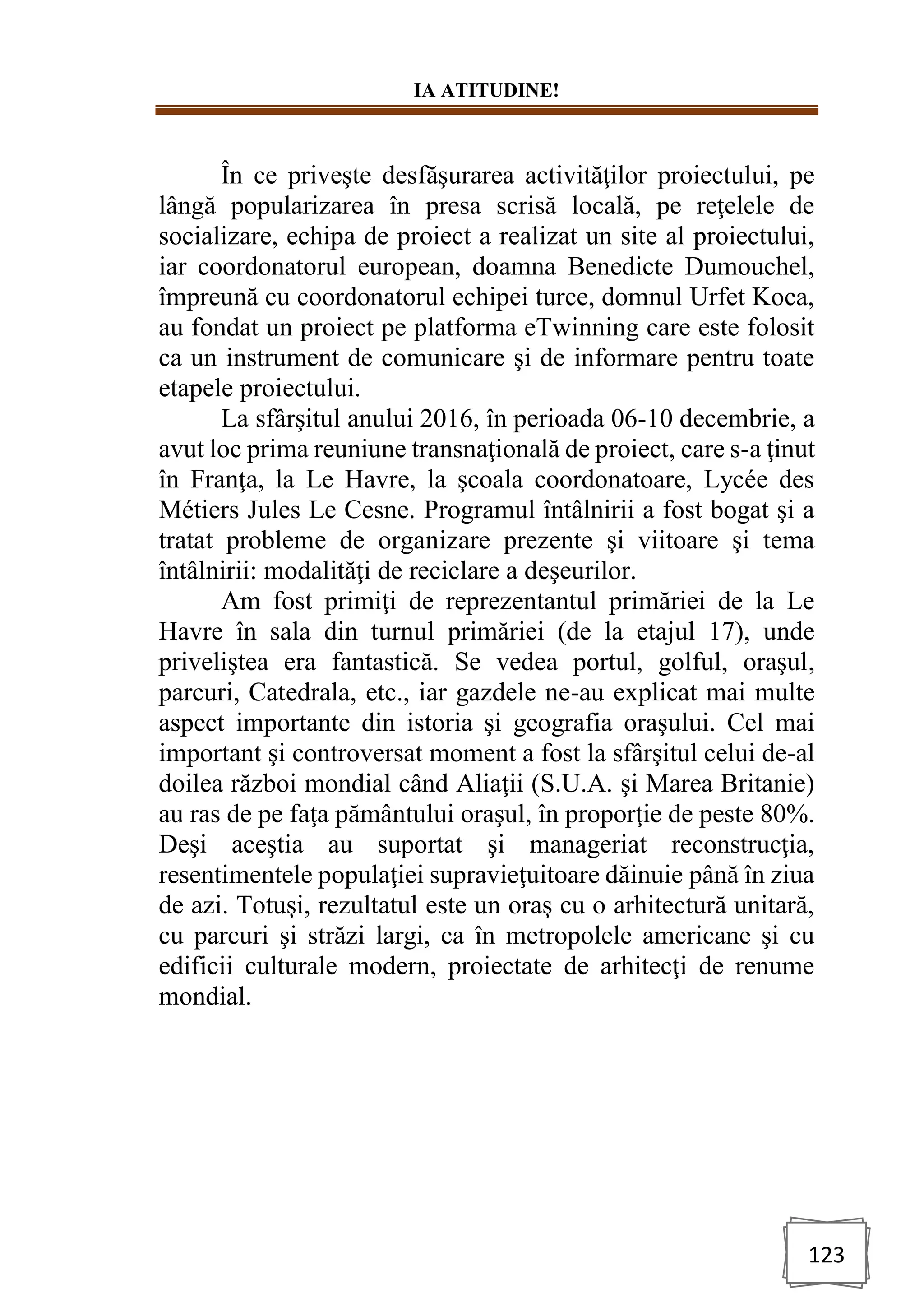 IA ATITUDINE!
123
În ce priveşte desfăşurarea activităţilor proiectului, pe
lângă popularizarea în presa scrisă locală, pe reţelele de
socializare, echipa de proiect a realizat un site al proiectului,
iar coordonatorul european, doamna Benedicte Dumouchel,
împreună cu coordonatorul echipei turce, domnul Urfet Koca,
au fondat un proiect pe platforma eTwinning care este folosit
ca un instrument de comunicare şi de informare pentru toate
etapele proiectului.
La sfârşitul anului 2016, în perioada 06-10 decembrie, a
avut loc prima reuniune transnaţională de proiect, care s-a ţinut
în Franţa, la Le Havre, la şcoala coordonatoare, Lycée des
Métiers Jules Le Cesne. Programul întâlnirii a fost bogat şi a
tratat probleme de organizare prezente şi viitoare şi tema
întâlnirii: modalităţi de reciclare a deşeurilor.
Am fost primiţi de reprezentantul primăriei de la Le
Havre în sala din turnul primăriei (de la etajul 17), unde
priveliştea era fantastică. Se vedea portul, golful, oraşul,
parcuri, Catedrala, etc., iar gazdele ne-au explicat mai multe
aspect importante din istoria şi geografia oraşului. Cel mai
important şi controversat moment a fost la sfârşitul celui de-al
doilea război mondial când Aliaţii (S.U.A. şi Marea Britanie)
au ras de pe faţa pământului oraşul, în proporţie de peste 80%.
Deşi aceştia au suportat şi manageriat reconstrucţia,
resentimentele populaţiei supravieţuitoare dăinuie până în ziua
de azi. Totuşi, rezultatul este un oraş cu o arhitectură unitară,
cu parcuri şi străzi largi, ca în metropolele americane şi cu
edificii culturale modern, proiectate de arhitecţi de renume
mondial.
 