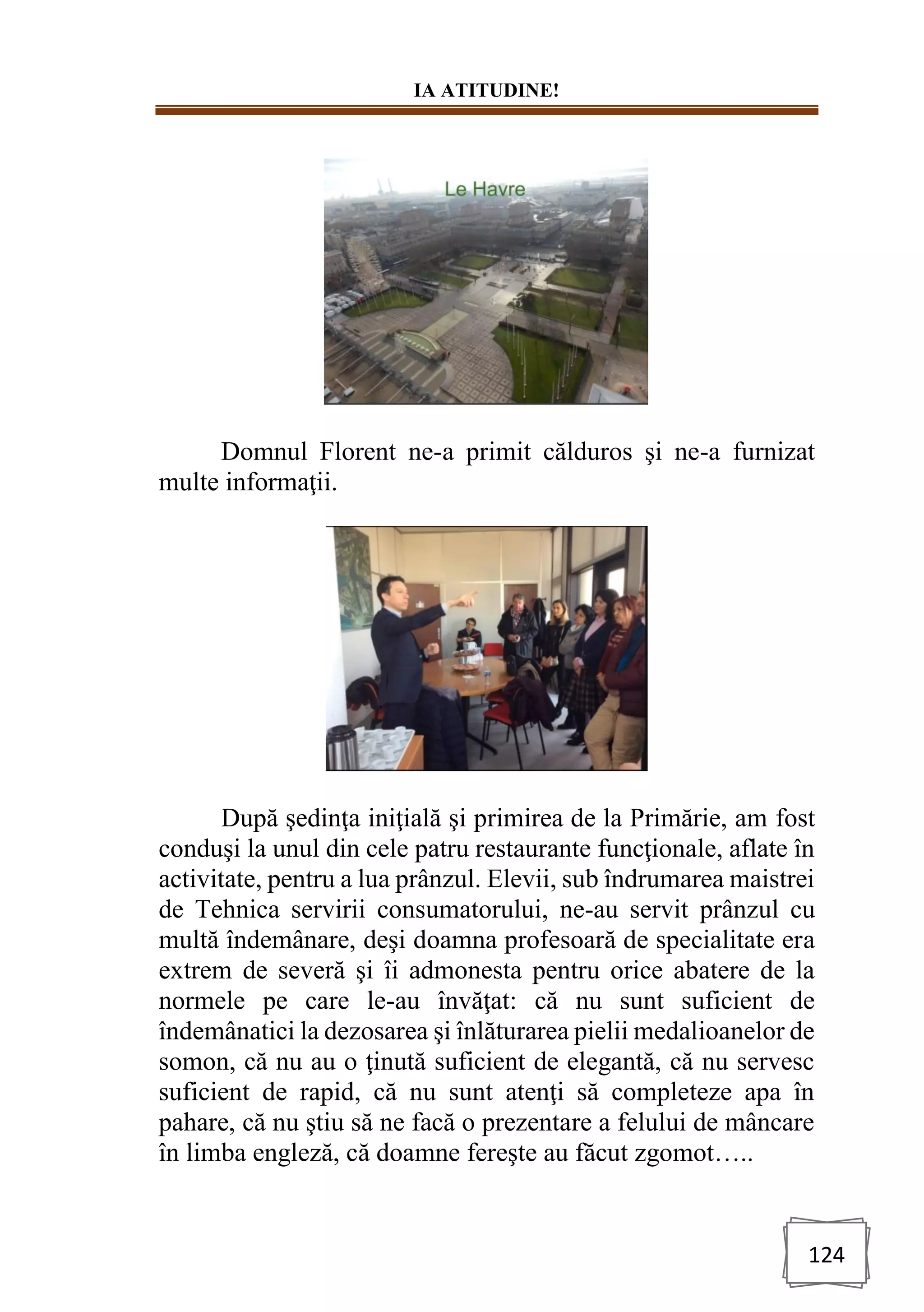 IA ATITUDINE!
124
Domnul Florent ne-a primit călduros şi ne-a furnizat
multe informaţii.
După şedinţa iniţială şi primirea de la Primărie, am fost
conduşi la unul din cele patru restaurante funcţionale, aflate în
activitate, pentru a lua prânzul. Elevii, sub îndrumarea maistrei
de Tehnica servirii consumatorului, ne-au servit prânzul cu
multă îndemânare, deşi doamna profesoară de specialitate era
extrem de severă şi îi admonesta pentru orice abatere de la
normele pe care le-au învăţat: că nu sunt suficient de
îndemânatici la dezosarea şi înlăturarea pielii medalioanelor de
somon, că nu au o ţinută suficient de elegantă, că nu servesc
suficient de rapid, că nu sunt atenţi să completeze apa în
pahare, că nu ştiu să ne facă o prezentare a felului de mâncare
în limba engleză, că doamne fereşte au făcut zgomot…..
 