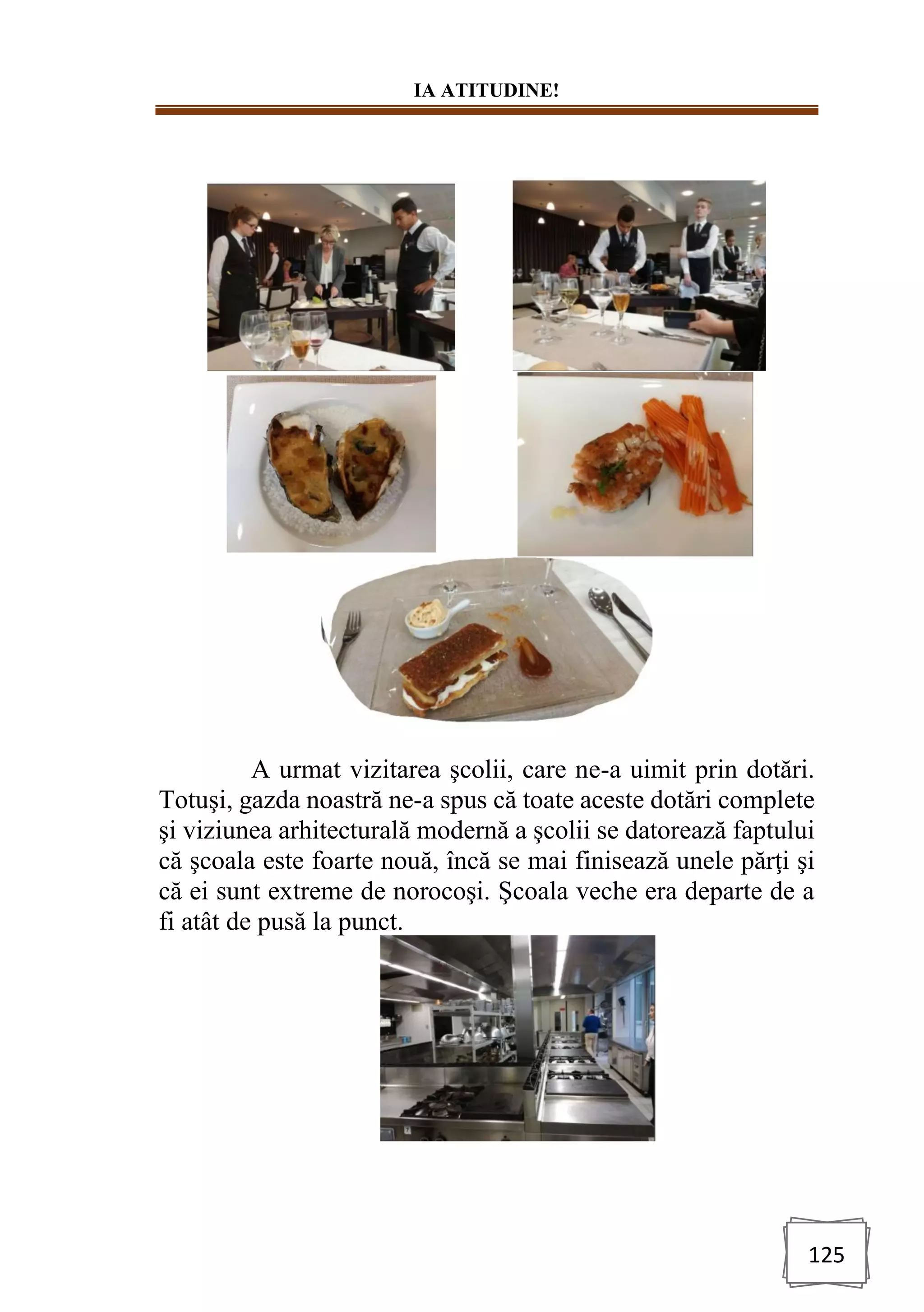 IA ATITUDINE!
125
A urmat vizitarea şcolii, care ne-a uimit prin dotări.
Totuşi, gazda noastră ne-a spus că toate aceste dotări complete
şi viziunea arhitecturală modernă a şcolii se datorează faptului
că şcoala este foarte nouă, încă se mai finisează unele părţi şi
că ei sunt extreme de norocoşi. Şcoala veche era departe de a
fi atât de pusă la punct.
 