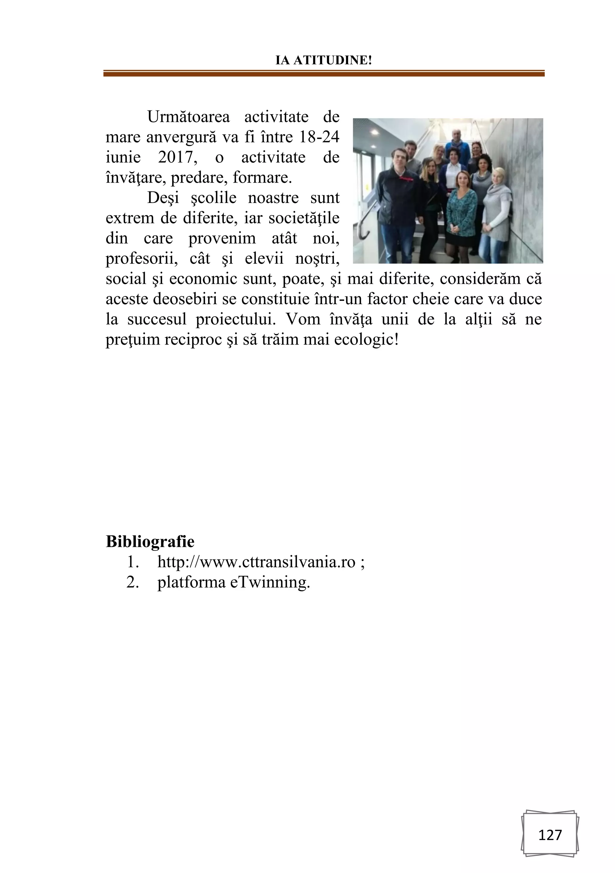 IA ATITUDINE!
127
Următoarea activitate de
mare anvergură va fi între 18-24
iunie 2017, o activitate de
învăţare, predare, formare.
Deşi şcolile noastre sunt
extrem de diferite, iar societăţile
din care provenim atât noi,
profesorii, cât şi elevii noştri,
social şi economic sunt, poate, şi mai diferite, considerăm că
aceste deosebiri se constituie într-un factor cheie care va duce
la succesul proiectului. Vom învăţa unii de la alţii să ne
preţuim reciproc şi să trăim mai ecologic!
Bibliografie
1. http://www.cttransilvania.ro ;
2. platforma eTwinning.
 