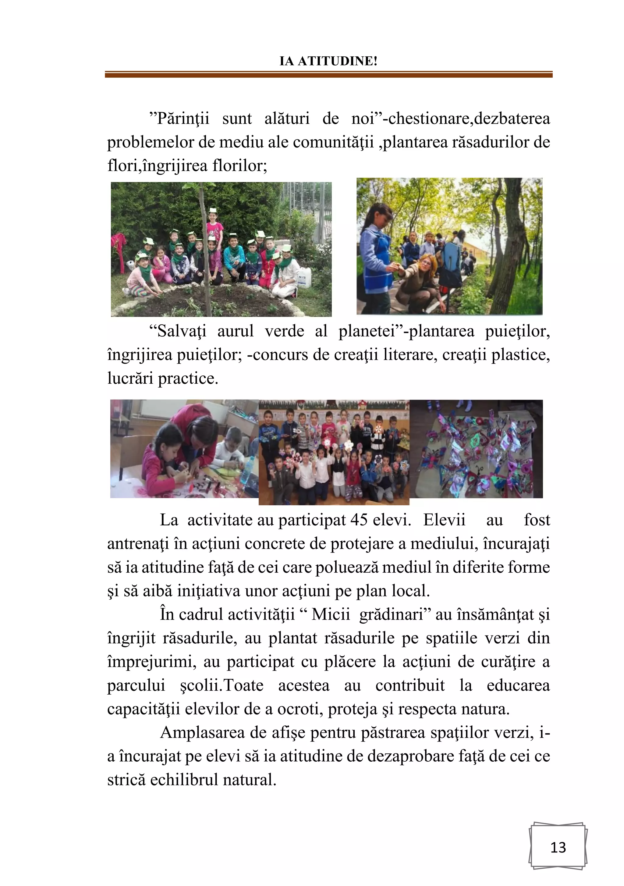 IA ATITUDINE!
13
”Părinţii sunt alături de noi”-chestionare,dezbaterea
problemelor de mediu ale comunităţii ,plantarea răsadurilor de
flori,îngrijirea florilor;
“Salvaţi aurul verde al planetei”-plantarea puieţilor,
îngrijirea puieţilor; -concurs de creaţii literare, creaţii plastice,
lucrări practice.
La activitate au participat 45 elevi. Elevii au fost
antrenaţi în acţiuni concrete de protejare a mediului, încurajaţi
să ia atitudine faţă de cei care poluează mediul în diferite forme
şi să aibă iniţiativa unor acţiuni pe plan local.
În cadrul activităţii “ Micii grădinari” au însămânţat şi
îngrijit răsadurile, au plantat răsadurile pe spatiile verzi din
împrejurimi, au participat cu plăcere la acţiuni de curăţire a
parcului şcolii.Toate acestea au contribuit la educarea
capacităţii elevilor de a ocroti, proteja şi respecta natura.
Amplasarea de afişe pentru păstrarea spaţiilor verzi, i-
a încurajat pe elevi să ia atitudine de dezaprobare faţă de cei ce
strică echilibrul natural.
 