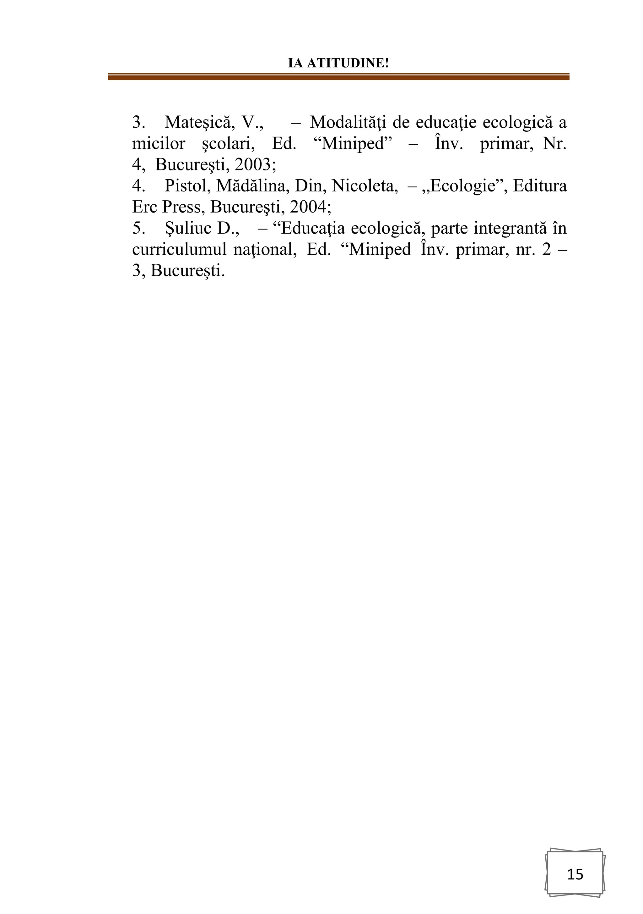 IA ATITUDINE!
15
3. Mateşică, V., – Modalităţi de educaţie ecologică a
micilor şcolari, Ed. “Miniped” – Înv. primar, Nr.
4, Bucureşti, 2003;
4. Pistol, Mădălina, Din, Nicoleta, – „Ecologie”, Editura
Erc Press, Bucureşti, 2004;
5. Şuliuc D., – “Educaţia ecologică, parte integrantă în
curriculumul naţional, Ed. “Miniped Înv. primar, nr. 2 –
3, Bucureşti.
 
