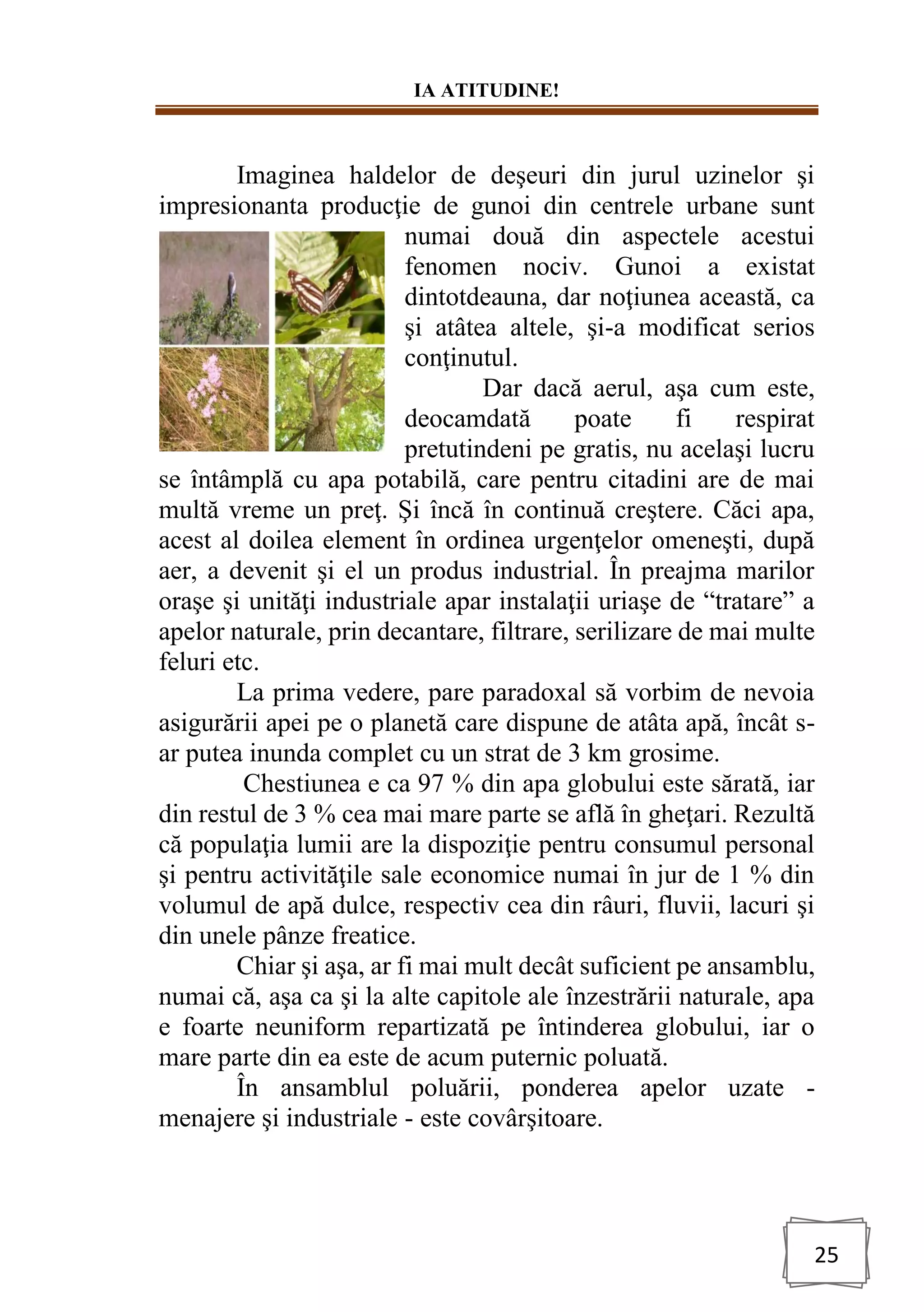 IA ATITUDINE!
25
Imaginea haldelor de deşeuri din jurul uzinelor şi
impresionanta producţie de gunoi din centrele urbane sunt
numai două din aspectele acestui
fenomen nociv. Gunoi a existat
dintotdeauna, dar noţiunea această, ca
şi atâtea altele, şi-a modificat serios
conţinutul.
Dar dacă aerul, aşa cum este,
deocamdată poate fi respirat
pretutindeni pe gratis, nu acelaşi lucru
se întâmplă cu apa potabilă, care pentru citadini are de mai
multă vreme un preţ. Şi încă în continuă creştere. Căci apa,
acest al doilea element în ordinea urgenţelor omeneşti, după
aer, a devenit şi el un produs industrial. În preajma marilor
oraşe şi unităţi industriale apar instalaţii uriaşe de “tratare” a
apelor naturale, prin decantare, filtrare, serilizare de mai multe
feluri etc.
La prima vedere, pare paradoxal să vorbim de nevoia
asigurării apei pe o planetă care dispune de atâta apă, încât s-
ar putea inunda complet cu un strat de 3 km grosime.
Chestiunea e ca 97 % din apa globului este sărată, iar
din restul de 3 % cea mai mare parte se află în gheţari. Rezultă
că populaţia lumii are la dispoziţie pentru consumul personal
şi pentru activităţile sale economice numai în jur de 1 % din
volumul de apă dulce, respectiv cea din râuri, fluvii, lacuri şi
din unele pânze freatice.
Chiar şi aşa, ar fi mai mult decât suficient pe ansamblu,
numai că, aşa ca şi la alte capitole ale înzestrării naturale, apa
e foarte neuniform repartizată pe întinderea globului, iar o
mare parte din ea este de acum puternic poluată.
În ansamblul poluării, ponderea apelor uzate -
menajere şi industriale - este covârşitoare.
 