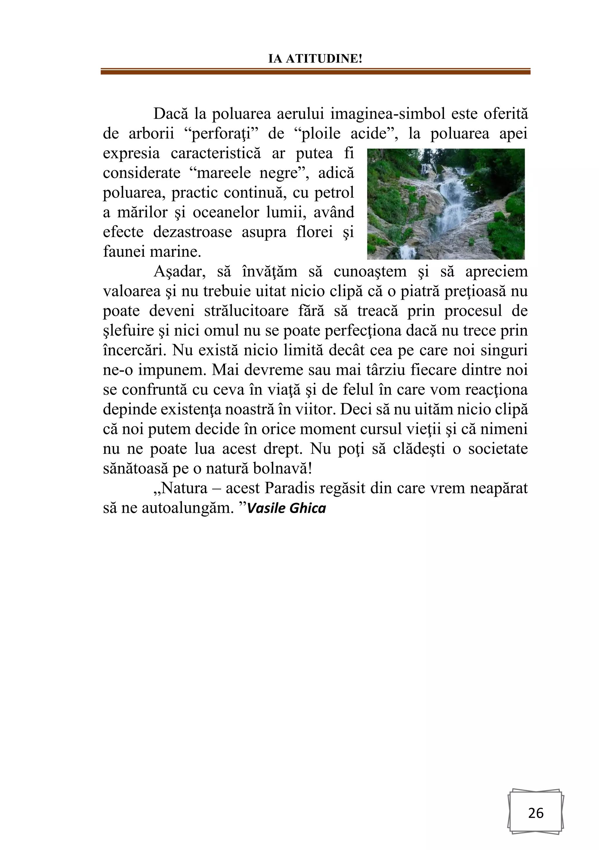 IA ATITUDINE!
26
Dacă la poluarea aerului imaginea-simbol este oferită
de arborii “perforaţi” de “ploile acide”, la poluarea apei
expresia caracteristică ar putea fi
considerate “mareele negre”, adică
poluarea, practic continuă, cu petrol
a mărilor şi oceanelor lumii, având
efecte dezastroase asupra florei şi
faunei marine.
Aşadar, să învăţăm să cunoaştem şi să apreciem
valoarea şi nu trebuie uitat nicio clipă că o piatră preţioasă nu
poate deveni strălucitoare fără să treacă prin procesul de
şlefuire şi nici omul nu se poate perfecţiona dacă nu trece prin
încercări. Nu există nicio limită decât cea pe care noi singuri
ne-o impunem. Mai devreme sau mai târziu fiecare dintre noi
se confruntă cu ceva în viaţă şi de felul în care vom reacţiona
depinde existenţa noastră în viitor. Deci să nu uităm nicio clipă
că noi putem decide în orice moment cursul vieţii şi că nimeni
nu ne poate lua acest drept. Nu poţi să clădeşti o societate
sănătoasă pe o natură bolnavă!
„Natura – acest Paradis regăsit din care vrem neapărat
să ne autoalungăm. ”Vasile Ghica
 