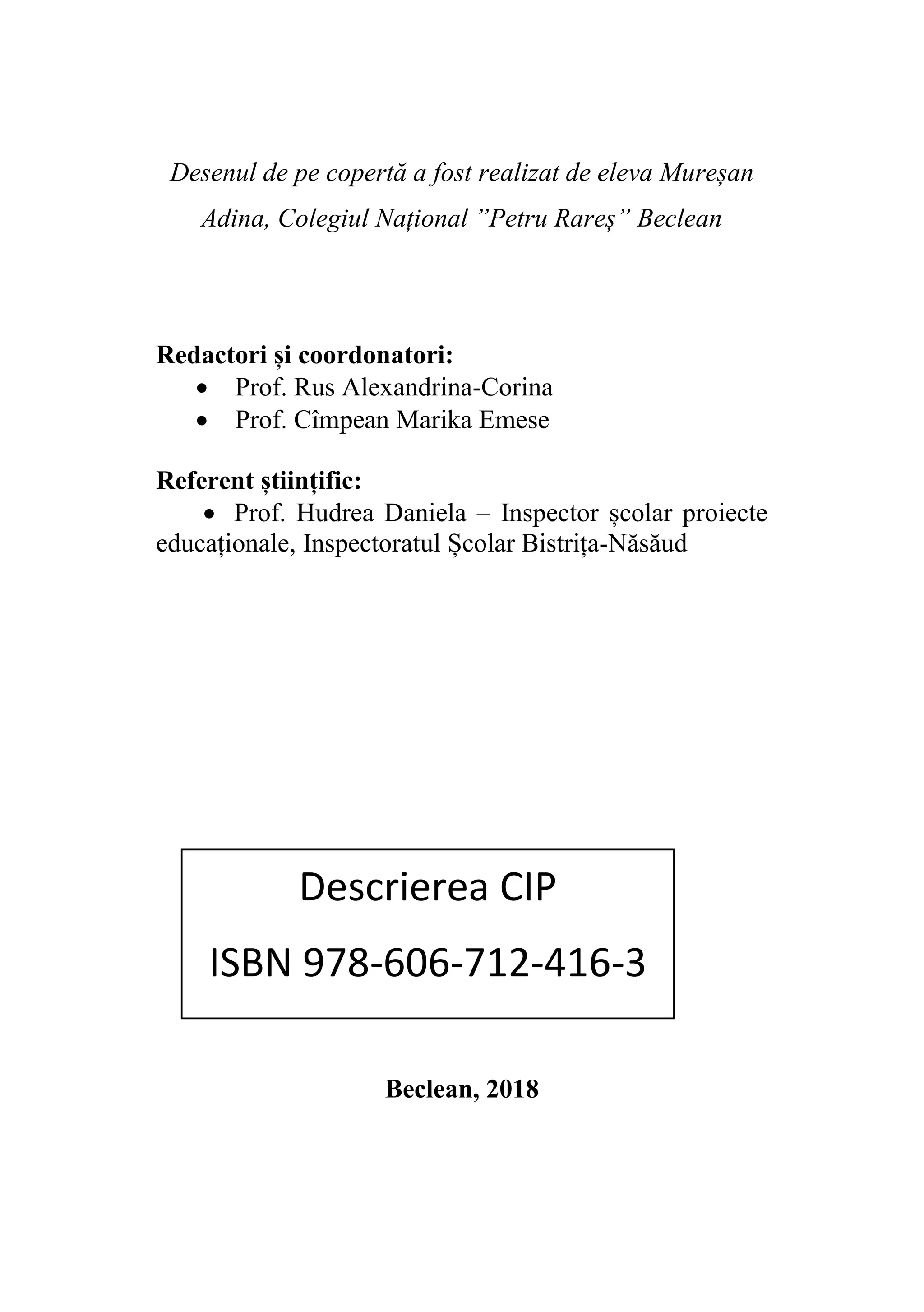 Desenul de pe copertă a fost realizat de eleva Mureșan
Adina, Colegiul Național ”Petru Rareș” Beclean
Redactori și coordonatori:
• Prof. Rus Alexandrina-Corina
• Prof. Cîmpean Marika Emese
Referent științific:
• Prof. Hudrea Daniela – Inspector școlar proiecte
educaționale, Inspectoratul Școlar Bistrița-Năsăud
Beclean, 2018
Descrierea CIP
ISBN 978-606-712-416-3
 