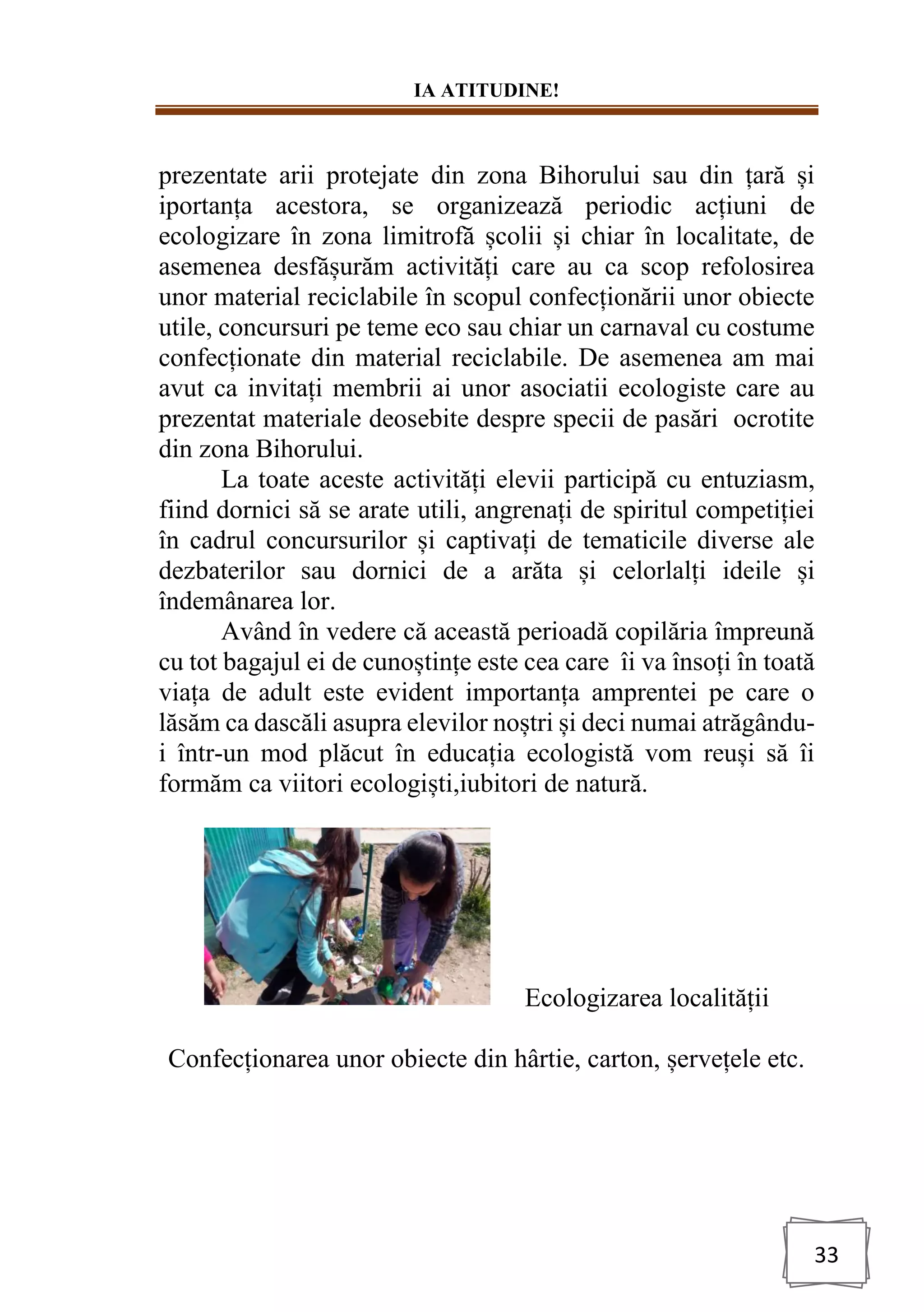 IA ATITUDINE!
33
prezentate arii protejate din zona Bihorului sau din țară și
iportanța acestora, se organizează periodic acțiuni de
ecologizare în zona limitrofă școlii și chiar în localitate, de
asemenea desfășurăm activități care au ca scop refolosirea
unor material reciclabile în scopul confecționării unor obiecte
utile, concursuri pe teme eco sau chiar un carnaval cu costume
confecționate din material reciclabile. De asemenea am mai
avut ca invitați membrii ai unor asociatii ecologiste care au
prezentat materiale deosebite despre specii de pasări ocrotite
din zona Bihorului.
La toate aceste activități elevii participă cu entuziasm,
fiind dornici să se arate utili, angrenați de spiritul competiției
în cadrul concursurilor și captivați de tematicile diverse ale
dezbaterilor sau dornici de a arăta și celorlalți ideile și
îndemânarea lor.
Având în vedere că această perioadă copilăria împreună
cu tot bagajul ei de cunoștințe este cea care îi va însoți în toată
viața de adult este evident importanța amprentei pe care o
lăsăm ca dascăli asupra elevilor noștri și deci numai atrăgându-
i într-un mod plăcut în educația ecologistă vom reuși să îi
formăm ca viitori ecologiști,iubitori de natură.
Ecologizarea localității
Confecționarea unor obiecte din hârtie, carton, șervețele etc.
 