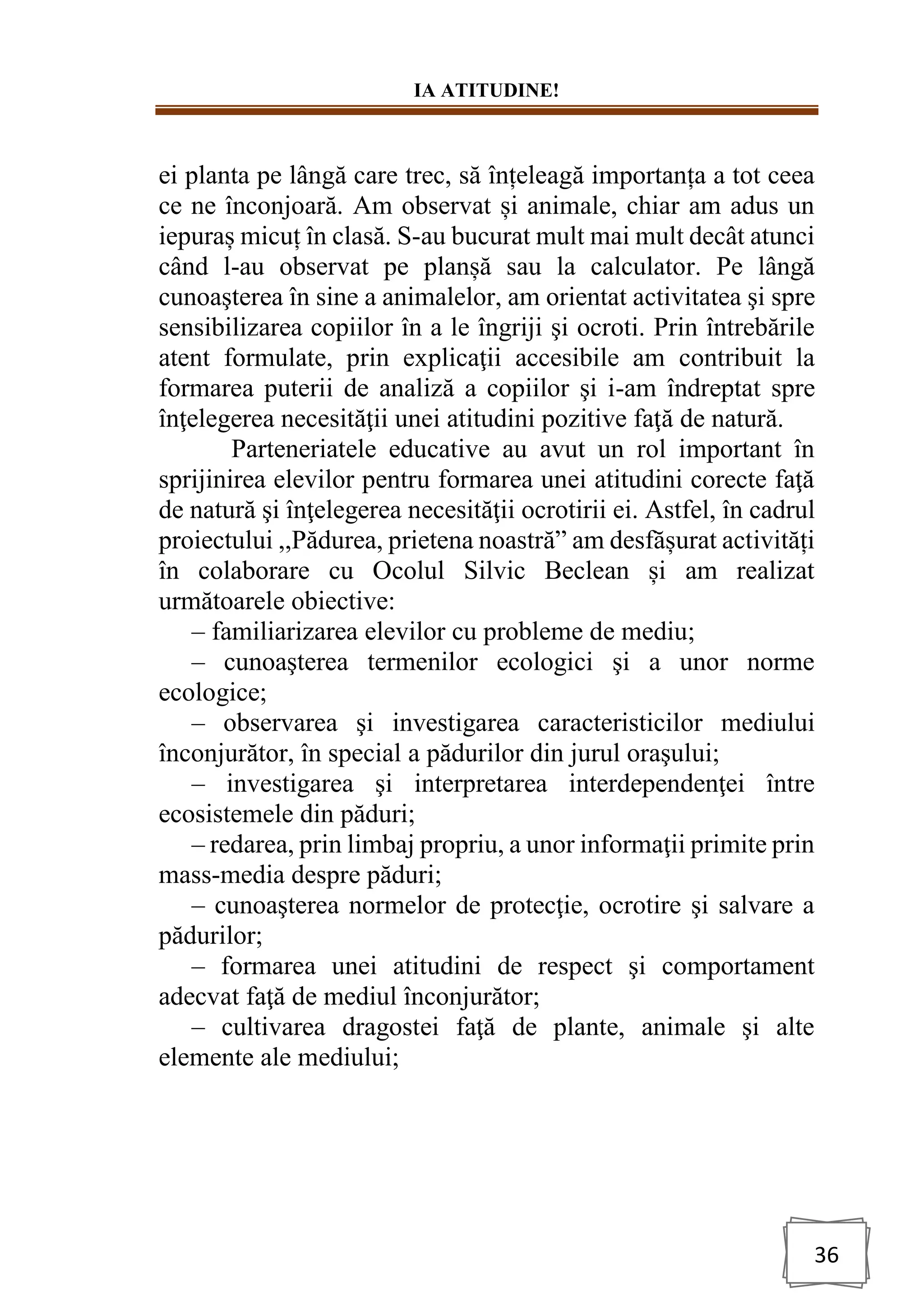 IA ATITUDINE!
36
ei planta pe lângă care trec, să înțeleagă importanța a tot ceea
ce ne înconjoară. Am observat și animale, chiar am adus un
iepuraș micuț în clasă. S-au bucurat mult mai mult decât atunci
când l-au observat pe planșă sau la calculator. Pe lângă
cunoaşterea în sine a animalelor, am orientat activitatea şi spre
sensibilizarea copiilor în a le îngriji şi ocroti. Prin întrebările
atent formulate, prin explicaţii accesibile am contribuit la
formarea puterii de analiză a copiilor şi i-am îndreptat spre
înţelegerea necesităţii unei atitudini pozitive faţă de natură.
Parteneriatele educative au avut un rol important în
sprijinirea elevilor pentru formarea unei atitudini corecte faţă
de natură şi înţelegerea necesităţii ocrotirii ei. Astfel, în cadrul
proiectului ,,Pădurea, prietena noastră” am desfășurat activități
în colaborare cu Ocolul Silvic Beclean și am realizat
următoarele obiective:
– familiarizarea elevilor cu probleme de mediu;
– cunoaşterea termenilor ecologici şi a unor norme
ecologice;
– observarea şi investigarea caracteristicilor mediului
înconjurător, în special a pădurilor din jurul oraşului;
– investigarea şi interpretarea interdependenţei între
ecosistemele din păduri;
– redarea, prin limbaj propriu, a unor informaţii primite prin
mass-media despre păduri;
– cunoaşterea normelor de protecţie, ocrotire şi salvare a
pădurilor;
– formarea unei atitudini de respect şi comportament
adecvat faţă de mediul înconjurător;
– cultivarea dragostei faţă de plante, animale şi alte
elemente ale mediului;
 