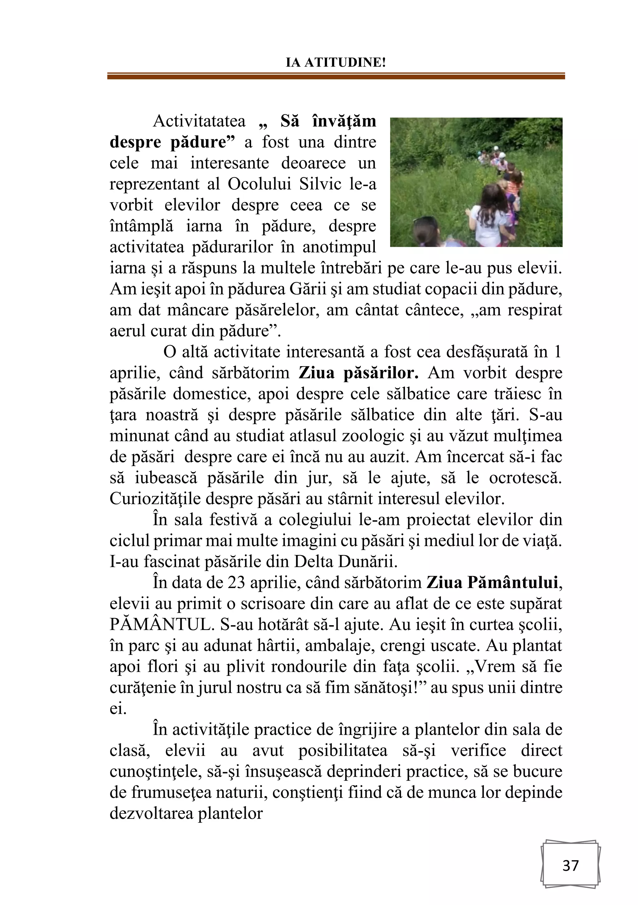IA ATITUDINE!
37
Activitatatea „ Să învăţăm
despre pădure” a fost una dintre
cele mai interesante deoarece un
reprezentant al Ocolului Silvic le-a
vorbit elevilor despre ceea ce se
întâmplă iarna în pădure, despre
activitatea pădurarilor în anotimpul
iarna și a răspuns la multele întrebări pe care le-au pus elevii.
Am ieşit apoi în pădurea Gării şi am studiat copacii din pădure,
am dat mâncare păsărelelor, am cântat cântece, „am respirat
aerul curat din pădure”.
O altă activitate interesantă a fost cea desfășurată în 1
aprilie, când sărbătorim Ziua păsărilor. Am vorbit despre
păsările domestice, apoi despre cele sălbatice care trăiesc în
ţara noastră şi despre păsările sălbatice din alte ţări. S-au
minunat când au studiat atlasul zoologic şi au văzut mulţimea
de păsări despre care ei încă nu au auzit. Am încercat să-i fac
să iubească păsările din jur, să le ajute, să le ocrotescă.
Curiozităţile despre păsări au stârnit interesul elevilor.
În sala festivă a colegiului le-am proiectat elevilor din
ciclul primar mai multe imagini cu păsări şi mediul lor de viaţă.
I-au fascinat păsările din Delta Dunării.
În data de 23 aprilie, când sărbătorim Ziua Pământului,
elevii au primit o scrisoare din care au aflat de ce este supărat
PĂMÂNTUL. S-au hotărât să-l ajute. Au ieşit în curtea şcolii,
în parc şi au adunat hârtii, ambalaje, crengi uscate. Au plantat
apoi flori şi au plivit rondourile din faţa şcolii. „Vrem să fie
curăţenie în jurul nostru ca să fim sănătoşi!” au spus unii dintre
ei.
În activităţile practice de îngrijire a plantelor din sala de
clasă, elevii au avut posibilitatea să-şi verifice direct
cunoştinţele, să-şi însuşească deprinderi practice, să se bucure
de frumuseţea naturii, conştienţi fiind că de munca lor depinde
dezvoltarea plantelor
 