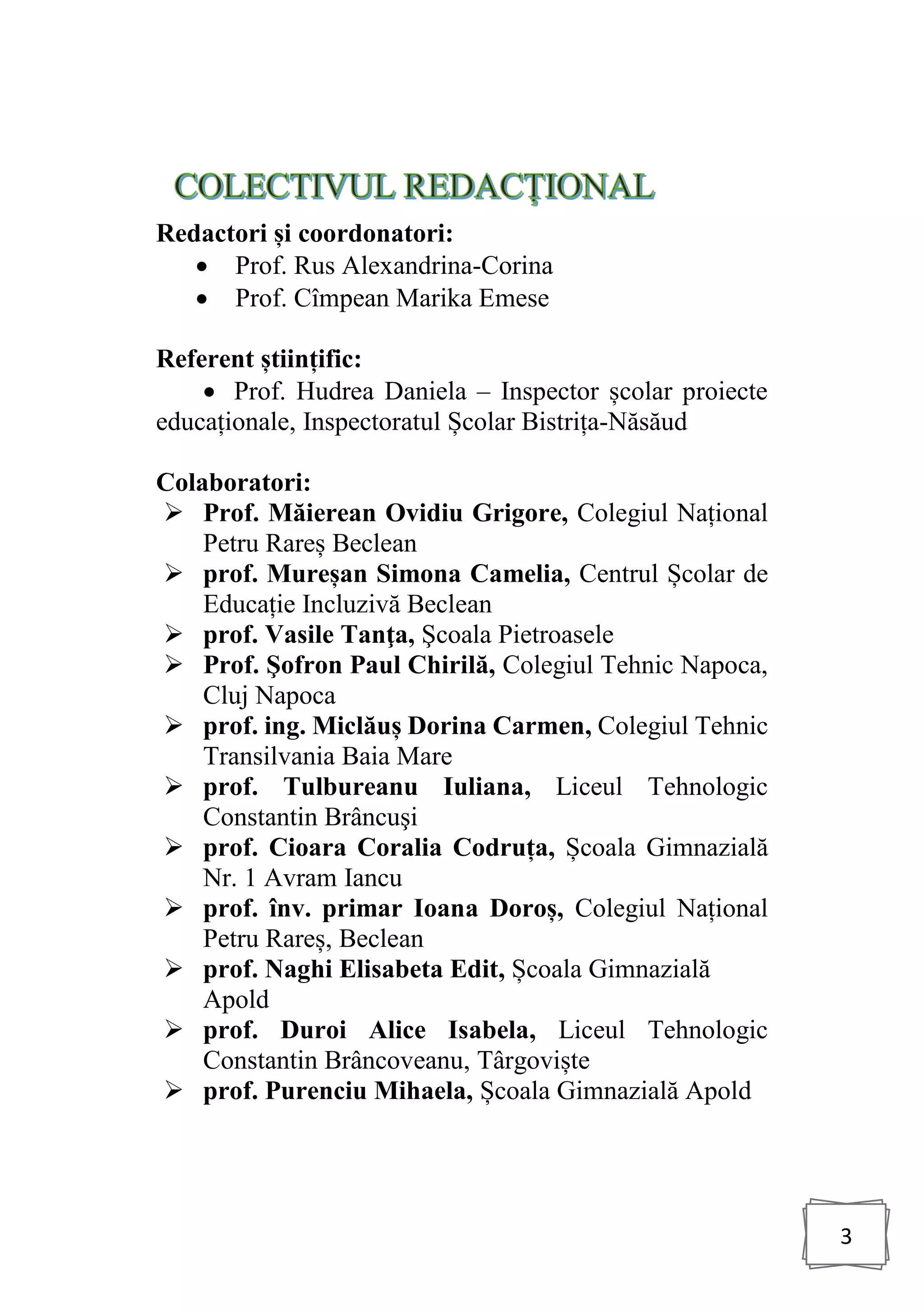 3
Redactori și coordonatori:
• Prof. Rus Alexandrina-Corina
• Prof. Cîmpean Marika Emese
Referent științific:
• Prof. Hudrea Daniela – Inspector școlar proiecte
educaționale, Inspectoratul Școlar Bistrița-Năsăud
Colaboratori:
➢ Prof. Măierean Ovidiu Grigore, Colegiul Național
Petru Rareș Beclean
➢ prof. Mureșan Simona Camelia, Centrul Școlar de
Educație Incluzivă Beclean
➢ prof. Vasile Tanţa, Şcoala Pietroasele
➢ Prof. Şofron Paul Chirilă, Colegiul Tehnic Napoca,
Cluj Napoca
➢ prof. ing. Miclăuș Dorina Carmen, Colegiul Tehnic
Transilvania Baia Mare
➢ prof. Tulbureanu Iuliana, Liceul Tehnologic
Constantin Brâncuşi
➢ prof. Cioara Coralia Codruța, Școala Gimnazială
Nr. 1 Avram Iancu
➢ prof. înv. primar Ioana Doroș, Colegiul Național
Petru Rareș, Beclean
➢ prof. Naghi Elisabeta Edit, Școala Gimnazială
Apold
➢ prof. Duroi Alice Isabela, Liceul Tehnologic
Constantin Brâncoveanu, Târgoviște
➢ prof. Purenciu Mihaela, Școala Gimnazială Apold
 