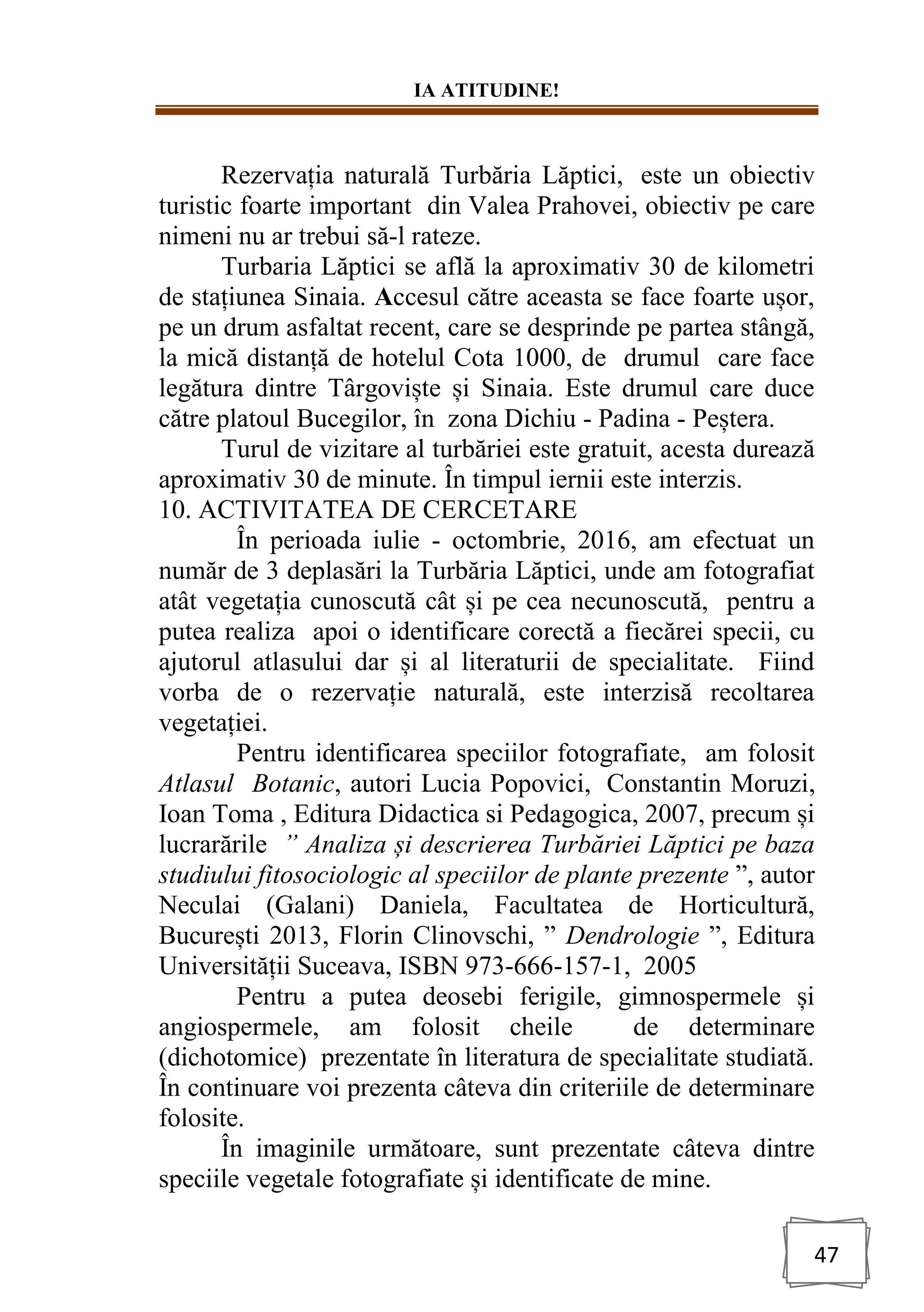 IA ATITUDINE!
47
Rezervația naturală Turbăria Lăptici, este un obiectiv
turistic foarte important din Valea Prahovei, obiectiv pe care
nimeni nu ar trebui să-l rateze.
Turbaria Lăptici se află la aproximativ 30 de kilometri
de stațiunea Sinaia. Accesul către aceasta se face foarte ușor,
pe un drum asfaltat recent, care se desprinde pe partea stângă,
la mică distanță de hotelul Cota 1000, de drumul care face
legătura dintre Târgoviște și Sinaia. Este drumul care duce
către platoul Bucegilor, în zona Dichiu - Padina - Peștera.
Turul de vizitare al turbăriei este gratuit, acesta durează
aproximativ 30 de minute. În timpul iernii este interzis.
10. ACTIVITATEA DE CERCETARE
În perioada iulie - octombrie, 2016, am efectuat un
număr de 3 deplasări la Turbăria Lăptici, unde am fotografiat
atât vegetația cunoscută cât și pe cea necunoscută, pentru a
putea realiza apoi o identificare corectă a fiecărei specii, cu
ajutorul atlasului dar și al literaturii de specialitate. Fiind
vorba de o rezervație naturală, este interzisă recoltarea
vegetației.
Pentru identificarea speciilor fotografiate, am folosit
Atlasul Botanic, autori Lucia Popovici, Constantin Moruzi,
Ioan Toma , Editura Didactica si Pedagogica, 2007, precum și
lucrarările ” Analiza și descrierea Turbăriei Lăptici pe baza
studiului fitosociologic al speciilor de plante prezente ”, autor
Neculai (Galani) Daniela, Facultatea de Horticultură,
București 2013, Florin Clinovschi, ” Dendrologie ”, Editura
Universității Suceava, ISBN 973-666-157-1, 2005
Pentru a putea deosebi ferigile, gimnospermele și
angiospermele, am folosit cheile de determinare
(dichotomice) prezentate în literatura de specialitate studiată.
În continuare voi prezenta câteva din criteriile de determinare
folosite.
În imaginile următoare, sunt prezentate câteva dintre
speciile vegetale fotografiate și identificate de mine.
 