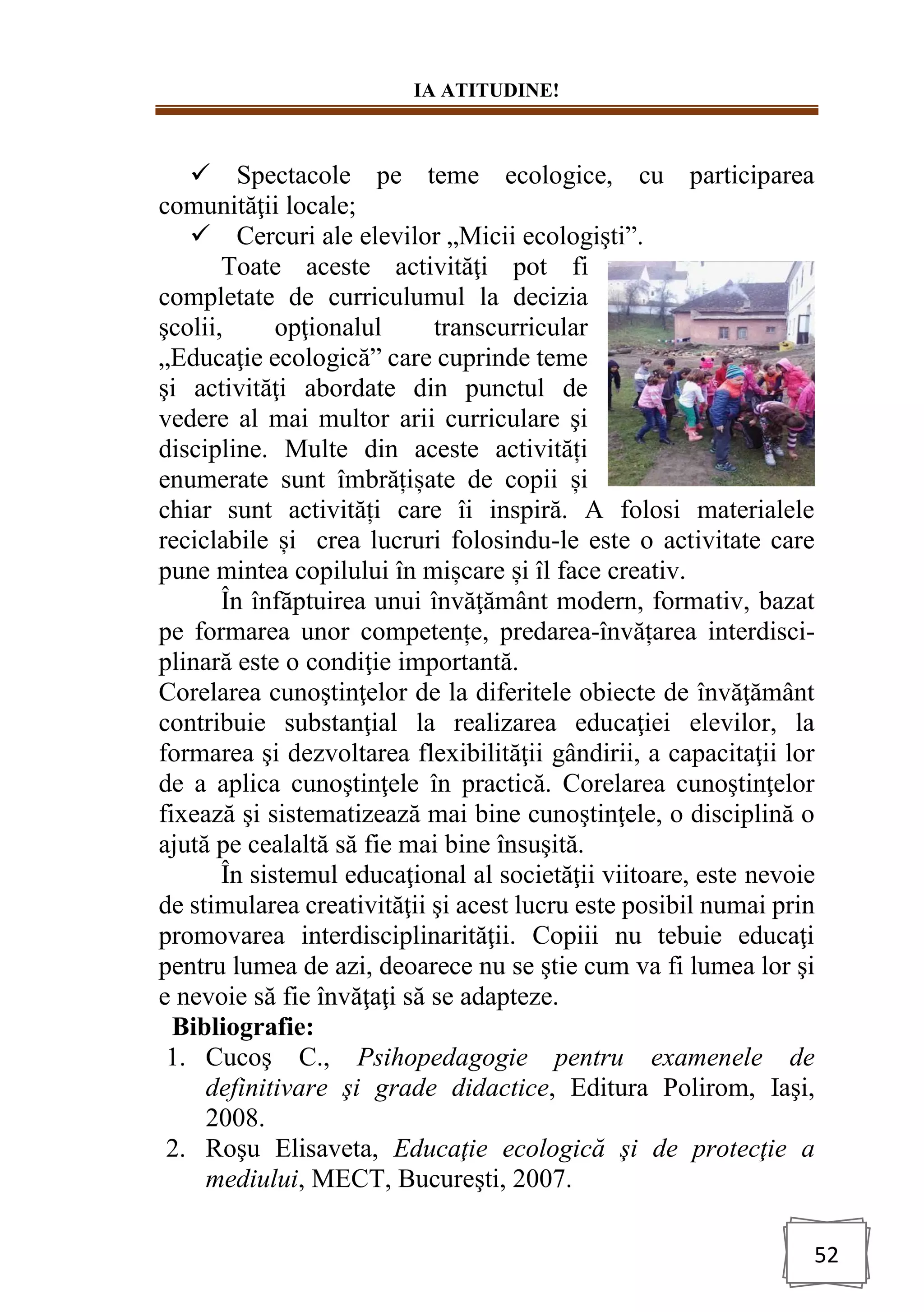 IA ATITUDINE!
52
✓ Spectacole pe teme ecologice, cu participarea
comunităţii locale;
✓ Cercuri ale elevilor „Micii ecologişti”.
Toate aceste activităţi pot fi
completate de curriculumul la decizia
şcolii, opţionalul transcurricular
„Educaţie ecologică” care cuprinde teme
şi activităţi abordate din punctul de
vedere al mai multor arii curriculare şi
discipline. Multe din aceste activități
enumerate sunt îmbrățișate de copii și
chiar sunt activități care îi inspiră. A folosi materialele
reciclabile și crea lucruri folosindu-le este o activitate care
pune mintea copilului în mișcare și îl face creativ.
În înfăptuirea unui învăţământ modern, formativ, bazat
pe formarea unor competențe, predarea-învățarea interdisci-
plinară este o condiţie importantă.
Corelarea cunoştinţelor de la diferitele obiecte de învăţământ
contribuie substanţial la realizarea educaţiei elevilor, la
formarea şi dezvoltarea flexibilităţii gândirii, a capacitaţii lor
de a aplica cunoştinţele în practică. Corelarea cunoştinţelor
fixează şi sistematizează mai bine cunoştinţele, o disciplină o
ajută pe cealaltă să fie mai bine însuşită.
În sistemul educaţional al societăţii viitoare, este nevoie
de stimularea creativităţii şi acest lucru este posibil numai prin
promovarea interdisciplinarităţii. Copiii nu tebuie educaţi
pentru lumea de azi, deoarece nu se ştie cum va fi lumea lor şi
e nevoie să fie învăţaţi să se adapteze.
Bibliografie:
1. Cucoş C., Psihopedagogie pentru examenele de
definitivare şi grade didactice, Editura Polirom, Iaşi,
2008.
2. Roşu Elisaveta, Educaţie ecologică şi de protecţie a
mediului, MECT, Bucureşti, 2007.
 