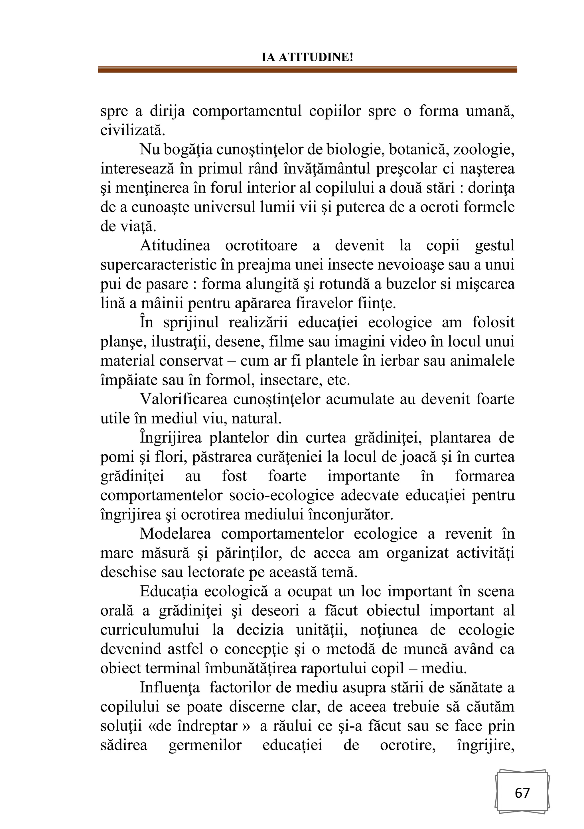 IA ATITUDINE!
67
spre a dirija comportamentul copiilor spre o forma umană,
civilizată.
Nu bogăţia cunoştinţelor de biologie, botanică, zoologie,
interesează în primul rând învăţământul preşcolar ci naşterea
şi menţinerea în forul interior al copilului a două stări : dorinţa
de a cunoaşte universul lumii vii şi puterea de a ocroti formele
de viaţă.
Atitudinea ocrotitoare a devenit la copii gestul
supercaracteristic în preajma unei insecte nevoioaşe sau a unui
pui de pasare : forma alungită şi rotundă a buzelor si mişcarea
lină a mâinii pentru apărarea firavelor fiinţe.
În sprijinul realizării educaţiei ecologice am folosit
planşe, ilustraţii, desene, filme sau imagini video în locul unui
material conservat – cum ar fi plantele în ierbar sau animalele
împăiate sau în formol, insectare, etc.
Valorificarea cunoştinţelor acumulate au devenit foarte
utile în mediul viu, natural.
Îngrijirea plantelor din curtea grădiniţei, plantarea de
pomi şi flori, păstrarea curăţeniei la locul de joacă şi în curtea
grădiniţei au fost foarte importante în formarea
comportamentelor socio-ecologice adecvate educaţiei pentru
îngrijirea şi ocrotirea mediului înconjurător.
Modelarea comportamentelor ecologice a revenit în
mare măsură şi părinţilor, de aceea am organizat activităţi
deschise sau lectorate pe această temă.
Educaţia ecologică a ocupat un loc important în scena
orală a grădiniţei şi deseori a făcut obiectul important al
curriculumului la decizia unităţii, noţiunea de ecologie
devenind astfel o concepţie şi o metodă de muncă având ca
obiect terminal îmbunătăţirea raportului copil – mediu.
Influenţa factorilor de mediu asupra stării de sănătate a
copilului se poate discerne clar, de aceea trebuie să căutăm
soluţii «de îndreptar » a răului ce şi-a făcut sau se face prin
sădirea germenilor educaţiei de ocrotire, îngrijire,
 