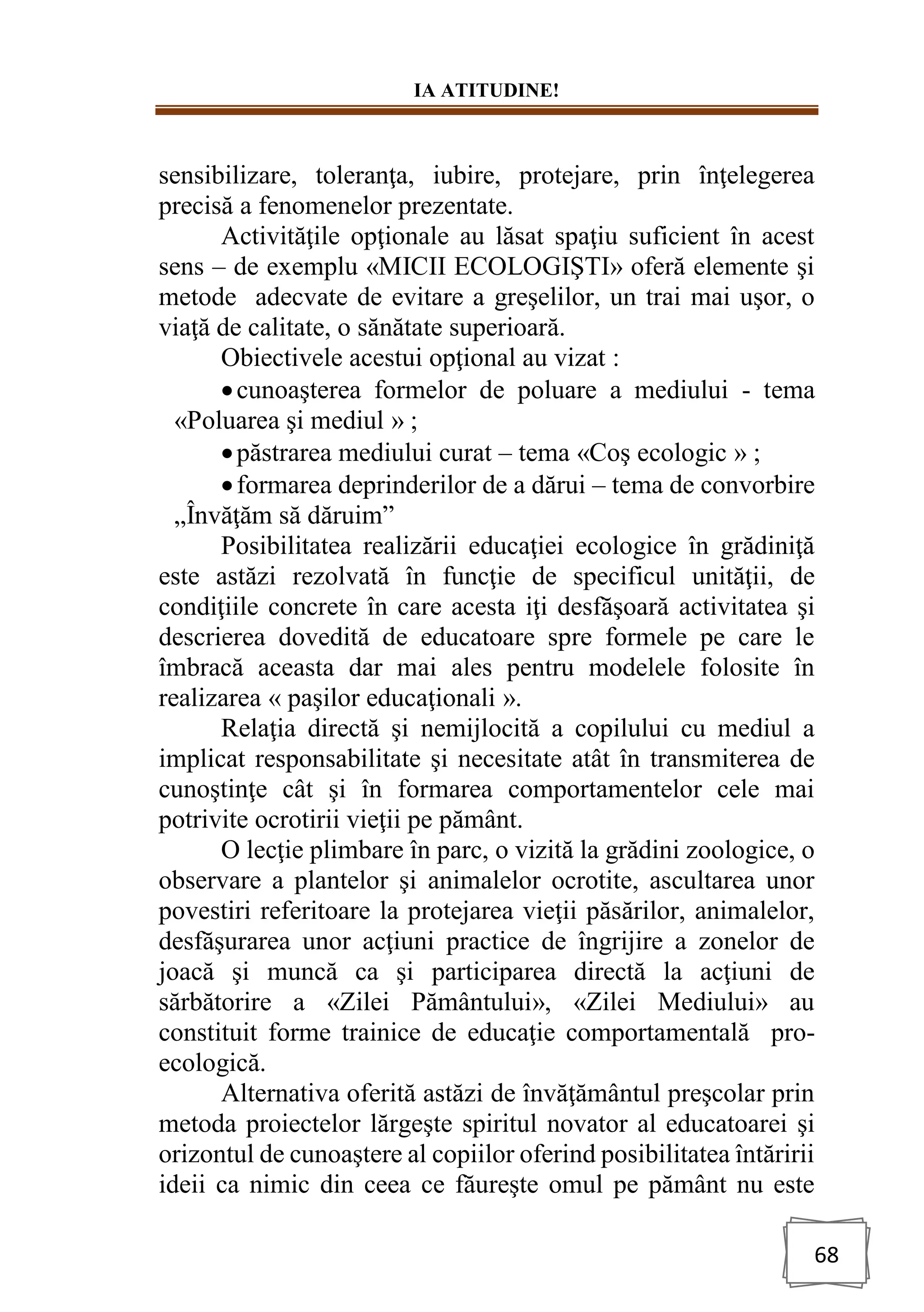IA ATITUDINE!
68
sensibilizare, toleranţa, iubire, protejare, prin înţelegerea
precisă a fenomenelor prezentate.
Activităţile opţionale au lăsat spaţiu suficient în acest
sens – de exemplu «MICII ECOLOGIŞTI» oferă elemente şi
metode adecvate de evitare a greşelilor, un trai mai uşor, o
viaţă de calitate, o sănătate superioară.
Obiectivele acestui opţional au vizat :
•cunoaşterea formelor de poluare a mediului - tema
«Poluarea şi mediul » ;
•păstrarea mediului curat – tema «Coş ecologic » ;
•formarea deprinderilor de a dărui – tema de convorbire
„Învăţăm să dăruim”
Posibilitatea realizării educaţiei ecologice în grădiniţă
este astăzi rezolvată în funcţie de specificul unităţii, de
condiţiile concrete în care acesta iţi desfăşoară activitatea şi
descrierea dovedită de educatoare spre formele pe care le
îmbracă aceasta dar mai ales pentru modelele folosite în
realizarea « paşilor educaţionali ».
Relaţia directă şi nemijlocită a copilului cu mediul a
implicat responsabilitate şi necesitate atât în transmiterea de
cunoştinţe cât şi în formarea comportamentelor cele mai
potrivite ocrotirii vieţii pe pământ.
O lecţie plimbare în parc, o vizită la grădini zoologice, o
observare a plantelor şi animalelor ocrotite, ascultarea unor
povestiri referitoare la protejarea vieţii păsărilor, animalelor,
desfăşurarea unor acţiuni practice de îngrijire a zonelor de
joacă şi muncă ca şi participarea directă la acţiuni de
sărbătorire a «Zilei Pământului», «Zilei Mediului» au
constituit forme trainice de educaţie comportamentală pro-
ecologică.
Alternativa oferită astăzi de învăţământul preşcolar prin
metoda proiectelor lărgeşte spiritul novator al educatoarei şi
orizontul de cunoaştere al copiilor oferind posibilitatea întăririi
ideii ca nimic din ceea ce făureşte omul pe pământ nu este
 