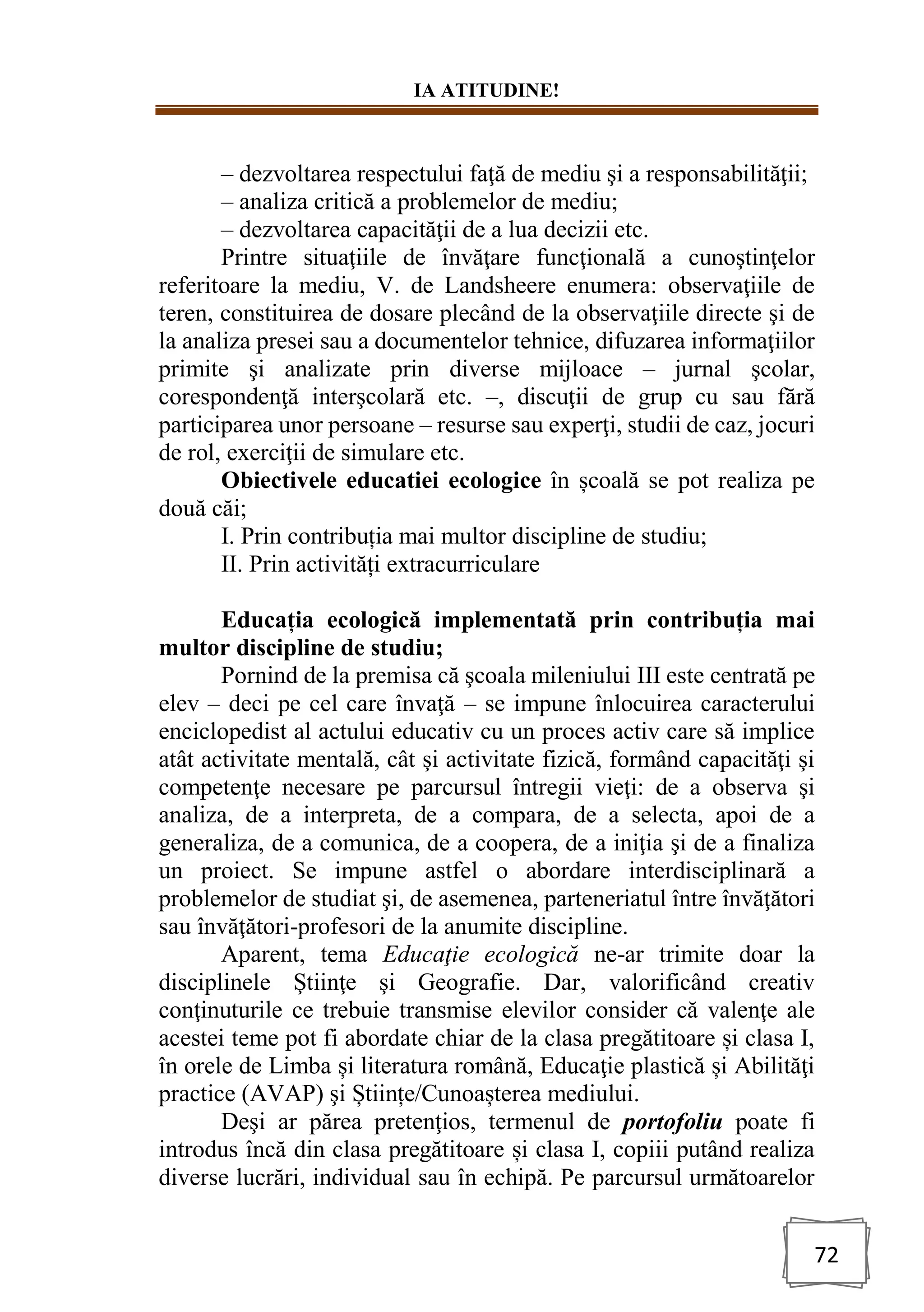 IA ATITUDINE!
72
– dezvoltarea respectului faţă de mediu şi a responsabilităţii;
– analiza critică a problemelor de mediu;
– dezvoltarea capacităţii de a lua decizii etc.
Printre situaţiile de învăţare funcţională a cunoştinţelor
referitoare la mediu, V. de Landsheere enumera: observaţiile de
teren, constituirea de dosare plecând de la observaţiile directe şi de
la analiza presei sau a documentelor tehnice, difuzarea informaţiilor
primite şi analizate prin diverse mijloace – jurnal şcolar,
corespondenţă interşcolară etc. –, discuţii de grup cu sau fără
participarea unor persoane – resurse sau experţi, studii de caz, jocuri
de rol, exerciţii de simulare etc.
Obiectivele educatiei ecologice în școală se pot realiza pe
două căi;
I. Prin contribuția mai multor discipline de studiu;
II. Prin activități extracurriculare
Educația ecologică implementată prin contribuția mai
multor discipline de studiu;
Pornind de la premisa că şcoala mileniului III este centrată pe
elev – deci pe cel care învaţă – se impune înlocuirea caracterului
enciclopedist al actului educativ cu un proces activ care să implice
atât activitate mentală, cât şi activitate fizică, formând capacităţi şi
competenţe necesare pe parcursul întregii vieţi: de a observa şi
analiza, de a interpreta, de a compara, de a selecta, apoi de a
generaliza, de a comunica, de a coopera, de a iniţia şi de a finaliza
un proiect. Se impune astfel o abordare interdisciplinară a
problemelor de studiat şi, de asemenea, parteneriatul între învăţători
sau învăţători-profesori de la anumite discipline.
Aparent, tema Educaţie ecologică ne-ar trimite doar la
disciplinele Ştiinţe şi Geografie. Dar, valorificând creativ
conţinuturile ce trebuie transmise elevilor consider că valenţe ale
acestei teme pot fi abordate chiar de la clasa pregătitoare și clasa I,
în orele de Limba și literatura română, Educaţie plastică și Abilităţi
practice (AVAP) şi Științe/Cunoașterea mediului.
Deşi ar părea pretenţios, termenul de portofoliu poate fi
introdus încă din clasa pregătitoare și clasa I, copiii putând realiza
diverse lucrări, individual sau în echipă. Pe parcursul următoarelor
 