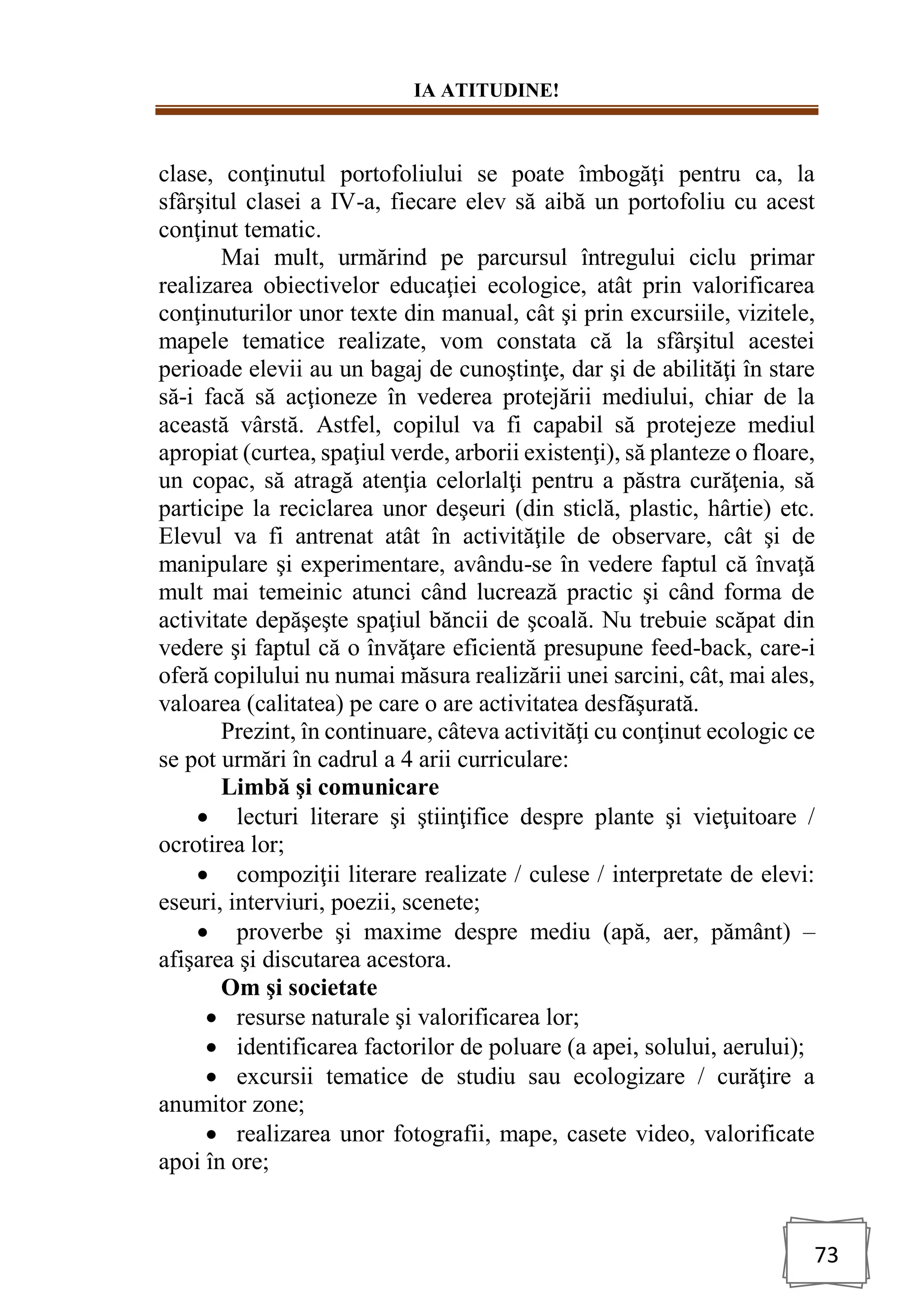 IA ATITUDINE!
73
clase, conţinutul portofoliului se poate îmbogăţi pentru ca, la
sfârşitul clasei a IV-a, fiecare elev să aibă un portofoliu cu acest
conţinut tematic.
Mai mult, urmărind pe parcursul întregului ciclu primar
realizarea obiectivelor educaţiei ecologice, atât prin valorificarea
conţinuturilor unor texte din manual, cât şi prin excursiile, vizitele,
mapele tematice realizate, vom constata că la sfârşitul acestei
perioade elevii au un bagaj de cunoştinţe, dar şi de abilităţi în stare
să-i facă să acţioneze în vederea protejării mediului, chiar de la
această vârstă. Astfel, copilul va fi capabil să protejeze mediul
apropiat (curtea, spaţiul verde, arborii existenţi), să planteze o floare,
un copac, să atragă atenţia celorlalţi pentru a păstra curăţenia, să
participe la reciclarea unor deşeuri (din sticlă, plastic, hârtie) etc.
Elevul va fi antrenat atât în activităţile de observare, cât şi de
manipulare şi experimentare, avându-se în vedere faptul că învaţă
mult mai temeinic atunci când lucrează practic şi când forma de
activitate depăşeşte spaţiul băncii de şcoală. Nu trebuie scăpat din
vedere şi faptul că o învăţare eficientă presupune feed-back, care-i
oferă copilului nu numai măsura realizării unei sarcini, cât, mai ales,
valoarea (calitatea) pe care o are activitatea desfăşurată.
Prezint, în continuare, câteva activităţi cu conţinut ecologic ce
se pot urmări în cadrul a 4 arii curriculare:
Limbă şi comunicare
• lecturi literare şi ştiinţifice despre plante şi vieţuitoare /
ocrotirea lor;
• compoziţii literare realizate / culese / interpretate de elevi:
eseuri, interviuri, poezii, scenete;
• proverbe şi maxime despre mediu (apă, aer, pământ) –
afişarea şi discutarea acestora.
Om şi societate
• resurse naturale şi valorificarea lor;
• identificarea factorilor de poluare (a apei, solului, aerului);
• excursii tematice de studiu sau ecologizare / curăţire a
anumitor zone;
• realizarea unor fotografii, mape, casete video, valorificate
apoi în ore;
 