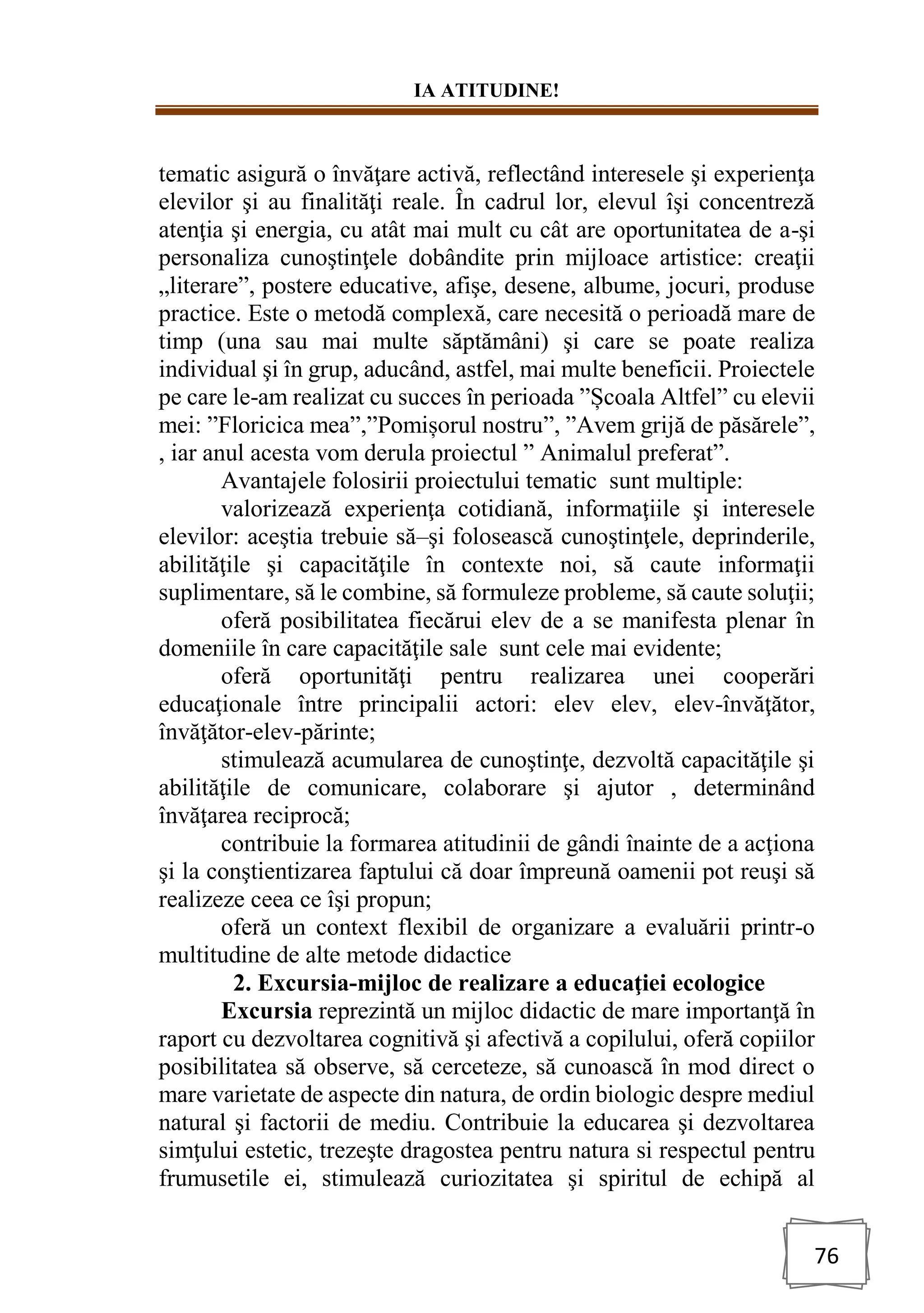 IA ATITUDINE!
76
tematic asigură o învăţare activă, reflectând interesele şi experienţa
elevilor şi au finalităţi reale. În cadrul lor, elevul îşi concentreză
atenţia şi energia, cu atât mai mult cu cât are oportunitatea de a-şi
personaliza cunoştinţele dobândite prin mijloace artistice: creaţii
„literare”, postere educative, afişe, desene, albume, jocuri, produse
practice. Este o metodă complexă, care necesită o perioadă mare de
timp (una sau mai multe săptămâni) şi care se poate realiza
individual şi în grup, aducând, astfel, mai multe beneficii. Proiectele
pe care le-am realizat cu succes în perioada ”Școala Altfel” cu elevii
mei: ”Floricica mea”,”Pomișorul nostru”, ”Avem grijă de păsărele”,
, iar anul acesta vom derula proiectul ” Animalul preferat”.
Avantajele folosirii proiectului tematic sunt multiple:
valorizează experienţa cotidiană, informaţiile şi interesele
elevilor: aceştia trebuie să–şi folosească cunoştinţele, deprinderile,
abilităţile şi capacităţile în contexte noi, să caute informaţii
suplimentare, să le combine, să formuleze probleme, să caute soluţii;
oferă posibilitatea fiecărui elev de a se manifesta plenar în
domeniile în care capacităţile sale sunt cele mai evidente;
oferă oportunităţi pentru realizarea unei cooperări
educaţionale între principalii actori: elev elev, elev-învăţător,
învăţător-elev-părinte;
stimulează acumularea de cunoştinţe, dezvoltă capacităţile şi
abilităţile de comunicare, colaborare şi ajutor , determinând
învăţarea reciprocă;
contribuie la formarea atitudinii de gândi înainte de a acţiona
şi la conştientizarea faptului că doar împreună oamenii pot reuşi să
realizeze ceea ce îşi propun;
oferă un context flexibil de organizare a evaluării printr-o
multitudine de alte metode didactice
2. Excursia-mijloc de realizare a educaţiei ecologice
Excursia reprezintă un mijloc didactic de mare importanţă în
raport cu dezvoltarea cognitivă şi afectivă a copilului, oferă copiilor
posibilitatea să observe, să cerceteze, să cunoască în mod direct o
mare varietate de aspecte din natura, de ordin biologic despre mediul
natural şi factorii de mediu. Contribuie la educarea şi dezvoltarea
simţului estetic, trezeşte dragostea pentru natura si respectul pentru
frumusetile ei, stimulează curiozitatea şi spiritul de echipă al
 